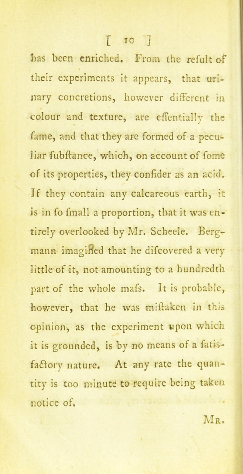 lias been enriched. From the refult of their experiments it appears, that uri- nary concretions, however different in colour and texture, are effentially the fame, and that they arc formed of a pecu- liar fubftance, which, on account of fome of its properties, they confider as an acid. If they contain any calcareous earth, it is in fo fmall a proportion, that it was en- tirely overlooked by Mr. Scheele. Berg- mann imagined that he difcovered a very little of it, not amounting to a hundredth part of the whole mafs. It is probable, however, that he was miffaken in this opinion, as the experiment upon which it is grounded, is by no means of a fatis- fa&ory nature. At any rate the quan- tity is too minute to require being taken notice of. Mr.