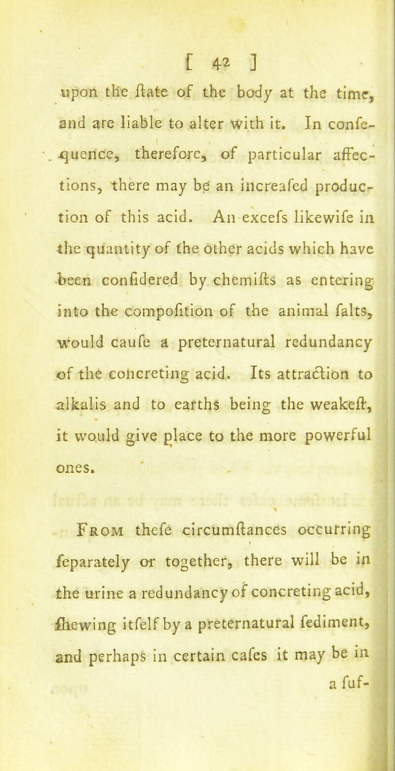 upon the ftate of the body at the time, and are liable to alter with it. In confe- rence, therefore, of particular affec- tions, there may be an increafed produc- tion of this acid. An excefs likewife in the quantity of the other acids which have been confidered by chemifts as entering, into the compofition of the animal falts, would caufe a preternatural redundancy of the concreting acid. Its attraction to alkalis and to earths being the weakeft, it would give place to the more powerful ones. % From thefe circumftances occurring feparately or together, there will be in the urine a redundancy of concreting acid, fhewing itfelf by a preternatural fediment, and perhaps in certain cafes it may be in a fuf-