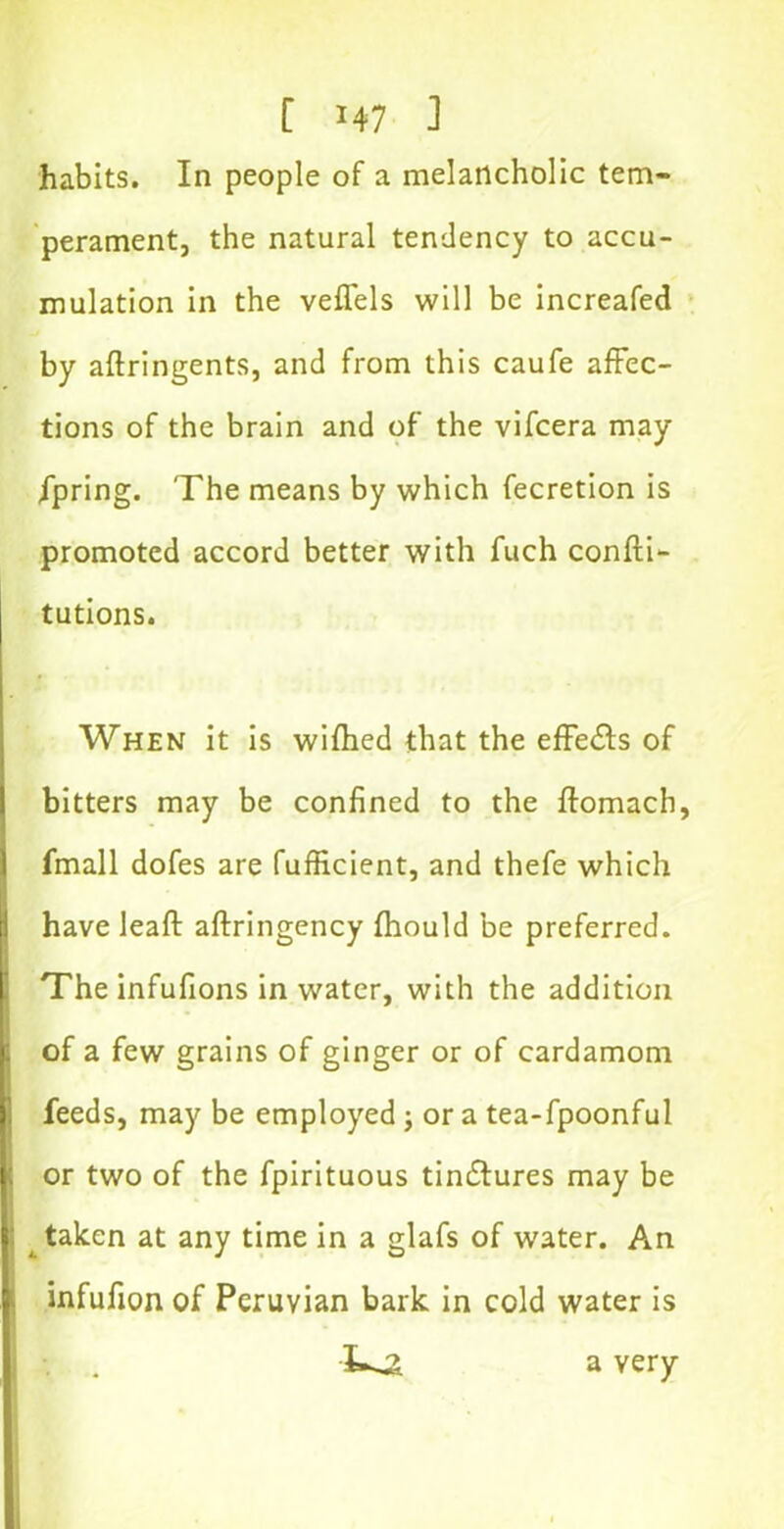 habits. In people of a melancholic tem- perament, the natural tendency to accu- mulation in the veffels will be increafed by aftringents, and from this caufe affec- tions of the brain and of the vifcera may fpring. The means by which fecretion is promoted accord better with fuch confti- tutions. When it is wifhed that the effects of bitters may be confined to the ffomach, fmall dofes are fufficient, and thefe which have leaf! aftringency fhould be preferred. The infufions in water, with the addition of a few grains of ginger or of cardamom feeds, may be employed ; or a tea-fpoonful or two of the fpirituous tindlures may be taken at any time in a glafs of water. An infufion of Peruvian bark in cold water is \ . a very