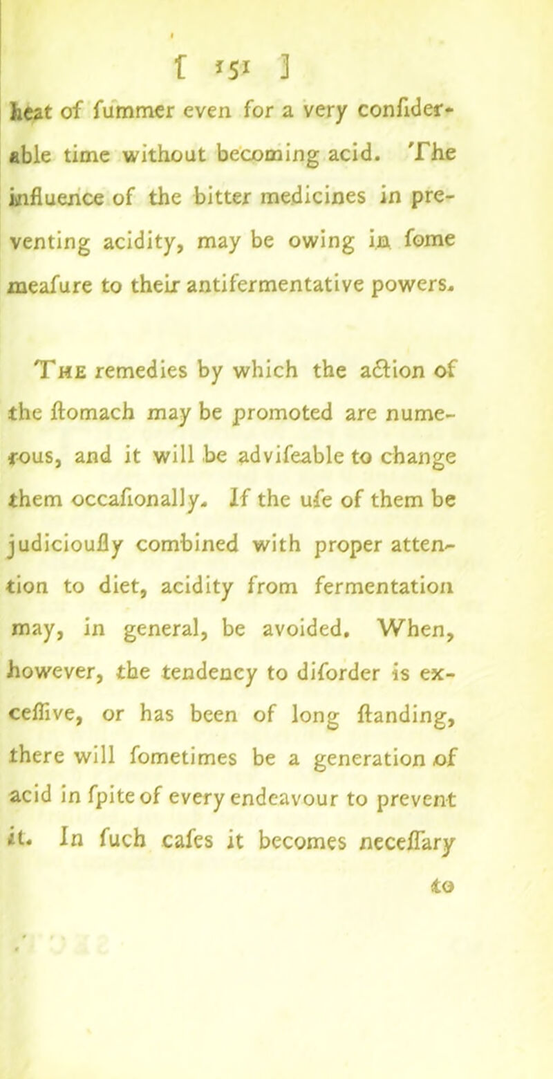 , I f *5* 3 heat of fummer even for a very conflder* able time without becoming acid. The influence of the bitter medicines in pre- venting acidity, may be owing in fome meafure to their antifermentative powers. The remedies by which the adlion of the ftomach may be promoted are nume- rous, and it will be advifeable to change them occaflonally. If the ufe of them be judicioufly combined with proper atten- tion to diet, acidity from fermentation may, in general, be avoided. When, however, the tendency to diforder is ex- ceflive, or has been of long {landing, there will fometimes be a generation of acid in fpiteof every endeavour to prevent it. In fuch cafes it becomes neceflary to