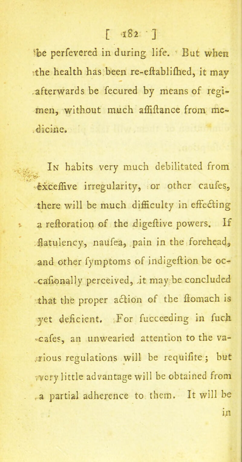 [ *82 • ] >be perfevered in during life. But when ■the health has been re-eftablifhed, it mav afterwards be fecured by means of regi- men, without much affiftance from me- dicine. In habits very much debilitated from fcxceffive irregularity, or other caufes, there will be much difficulty in effecting j. a reftoration of the digeftive powers. If flatulency, naufea, pain in the forehead, and other fymptoms of indigeftion be oc- . cafionally perceived, ,it may be concluded that the proper adtion of the ftomach is yet deficient. For fucceeding in fuch -cafes, an unwearied attention to the va- rious regulations will be requifite; but wery little advantage will be obtained from . _a partial adherence to them. It will be in