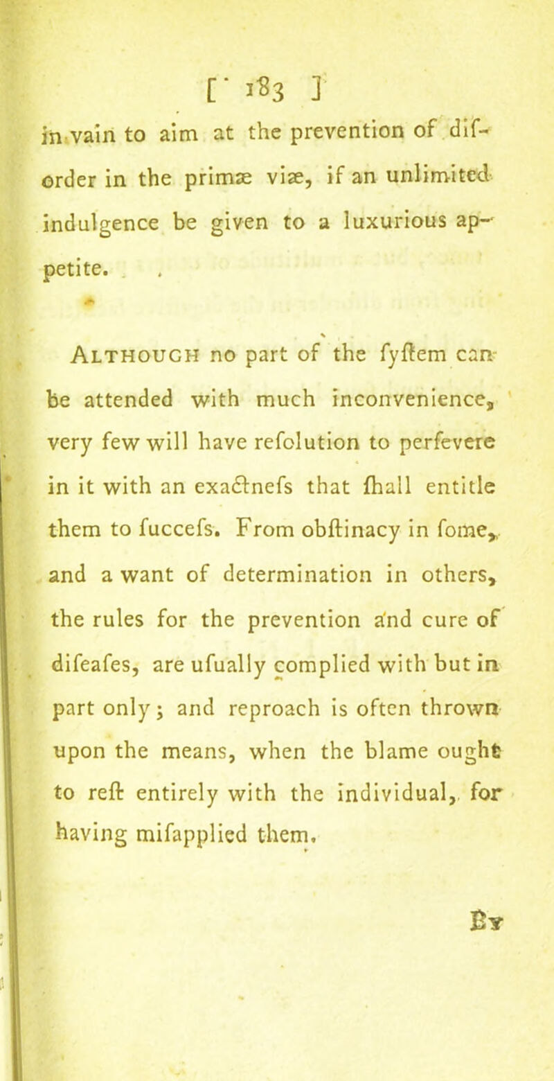 [■ 1^3 J in vain to aim at the prevention of dis- order in the primse vise, if an unlimited indulgence be given to a luxurious ap- petite. 6 % Although no part of the fyftem can be attended with much inconvenience, very few will have refolution to perfevere in it with an exadfnefs that (hull entitle them to fuccefs. From obftinacy in fome* and a want of determination in others, the rules for the prevention and cure of difeafes, are ufually complied with but in part only; and reproach is often thrown upon the means, when the blame ought to reft entirely with the individual, for having mifapplied them.