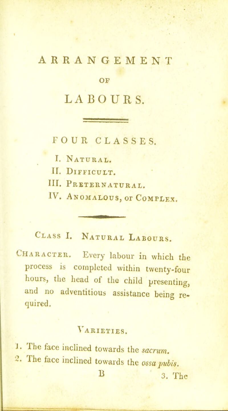 ARRANGEMENT OP LABOURS. FOUR CLASSES. L Natural. IT. Difficult. III. Preternatural. IV. Anomalous, or Complex. Class I. Natural Labours. Character. Every labour in which the piocess is completed within twenty-four hours, the head of the child presenting, and no adventitious assistance being re- quired. Varieties. J. The face inclined towards the sacrum. '2‘ The face inclined towards the ossa pubis. B 3. The