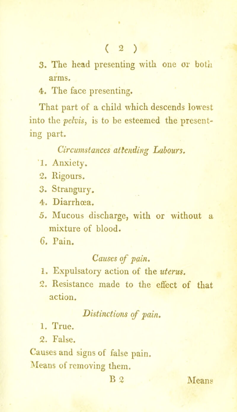 3. The head presenting with one or both arms, 4. The face presenting. That part of a child which descends lowest into the pelvis, is to be esteemed the present- ing part. Circumstances attending Labours. T. Anxiety. 2. Rigours. 3. Strangury. 4. Diarrhoea. 5. Mucous discharge, with or without a mixture of blood. 6. Pain. Causes of pain. 1. Expulsatory action of the uterus. 2. Resistance made to the effect of that action. Distinctions of pain. 1. True. 2. False. Causes and signs of false pain. Means of removing them. B 2 Means