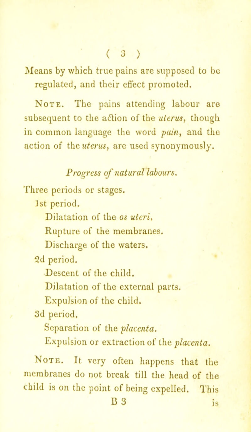 ( 3 ) Means by which true pains are supposed to be regulated, and their effect promoted. Note. The pains attending labour are subsequent to the a6tion of the uterus, though in common language the word pain, and the action of the uterus, are used synonymously. Progress of natural labours. Three periods or stages. 1st period. Dilatation of the os uteri. Rupture of the membranes. Discharge of the waters. 2d period. Descent of the child. Dilatation of the external parts. Expulsion of the child. 3d period. Separation of the placenta. Expulsion or extraction of the placenta. Note. It very often happens that the membranes do not break till the head of the child is on the point of being expelled. This B 3 JS