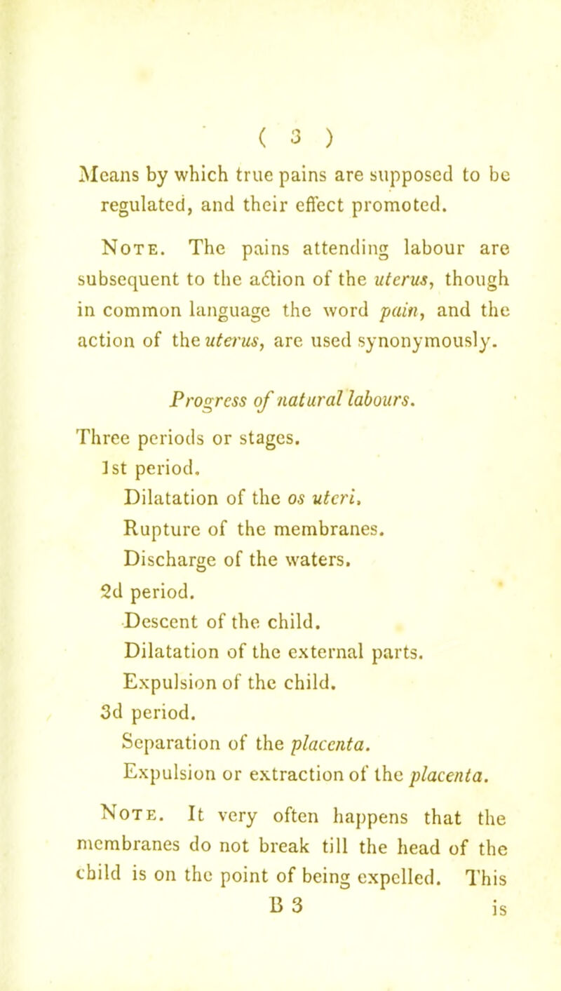 ( 3 ) Means by which true pains are supposed to be regulated, and their effect promoted. Note. The pains attending labour are subsequent to the a6tion of the uterus, though in common language the word pain, and the action of the uterus, are used synonymously. Progress of natural labours. Three periods or stages. 1st period. Dilatation of the os uteri. Rupture of the membranes. Discharge of the waters. 2d period. Descent of the child. Dilatation of the external parts. Expulsion of the child. 3d period. Separation of the placenta. Expulsion or extraction of the placenta. Note. It very often happens that the membranes do not break till the head of the child is on the point of being expelled. This B 3 is