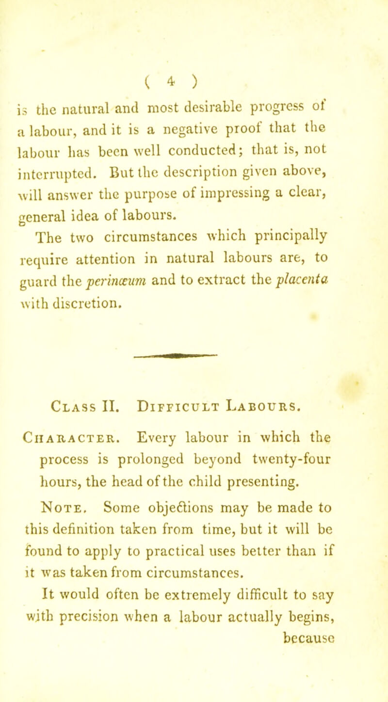( 4 ) is the natural and most desirable progress ol a labour, and it is a negative proof that the labour has been well conducted; that is, not interrupted. But the description given above, will answer the purpose of impressing a clear, general idea of labours. The two circumstances which principally require attention in natural labours are, to guard the perinceum and to extract the placenta with discretion. Class II. Difficult Labours. Character. Every labour in which the process is prolonged beyond twenty-four hours, the head of the child presenting. Note. Some objeftions may be made to this definition taken from time, but it will be found to apply to practical uses better than if it was taken from circumstances. It would often be extremely difficult to say with precision when a labour actually begins, because