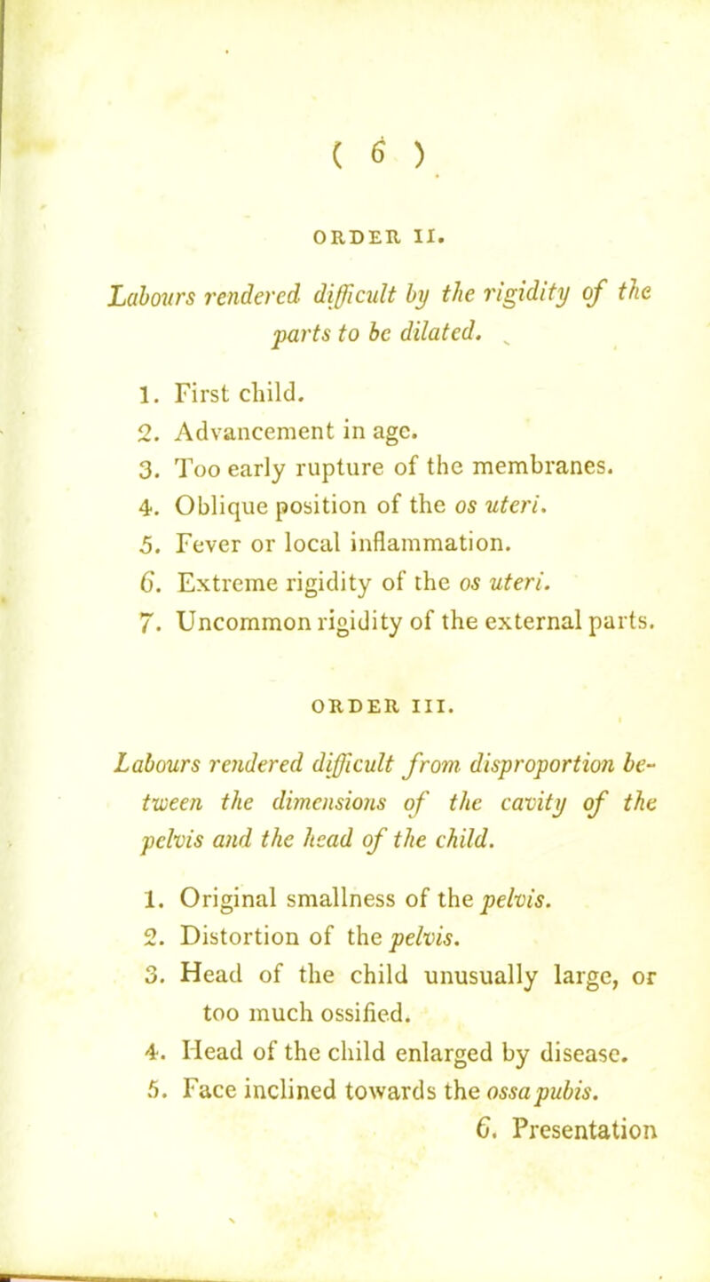 ( 6 ) ORDER II. Labours rendered difficult by the rigidity of the parts to be dilated. „ 1. First child. 2. Advancement in age. 3. Too early rupture of the membranes. 4. Oblique position of the os uteri. 5. Fever or local inflammation. 6. Extreme rigidity of the os uteri. 7. Uncommon rigidity of the external parts. ORDER III. Labours rendered difficult from disproportion be- tween the dimensions of the cavity of the pelvis and the head of the child. 1. Original smallness of the pelvis. 2. Distortion of the pelvis. 3. Head of the child unusually large, or too much ossified. 4. Head of the child enlarged by disease. 5. Face inclined towards the ossa pubis. 6. Presentation