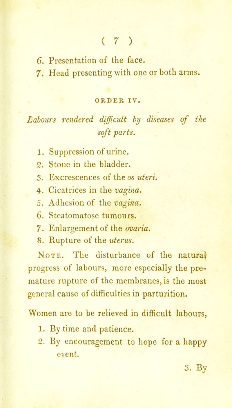 ( 7 ) 6. Presentation of the face. 7. Head presenting with one or both arms. ORDER IV. Labours rendered difficult hj diseases of the soft parts. 1. Suppression of urine. 2. Stone in the bladder. 3. Excrescences of the os uteri. 4. Cicatrices in the vagina. 5. Adhesion of the vagina. 6. Steatomatose tumours. 7- Enlargement of the ovaria. 8. Rupture of the uterus. N-OTE. The disturbance of the natural progress of labours, more especially the pre- mature rupture of the membranes, is the most general cause of difficulties in parturition. Women are to be relieved in difficult labours, 1. By time and patience. 2. By encouragement to hope for a happy event. 3. By