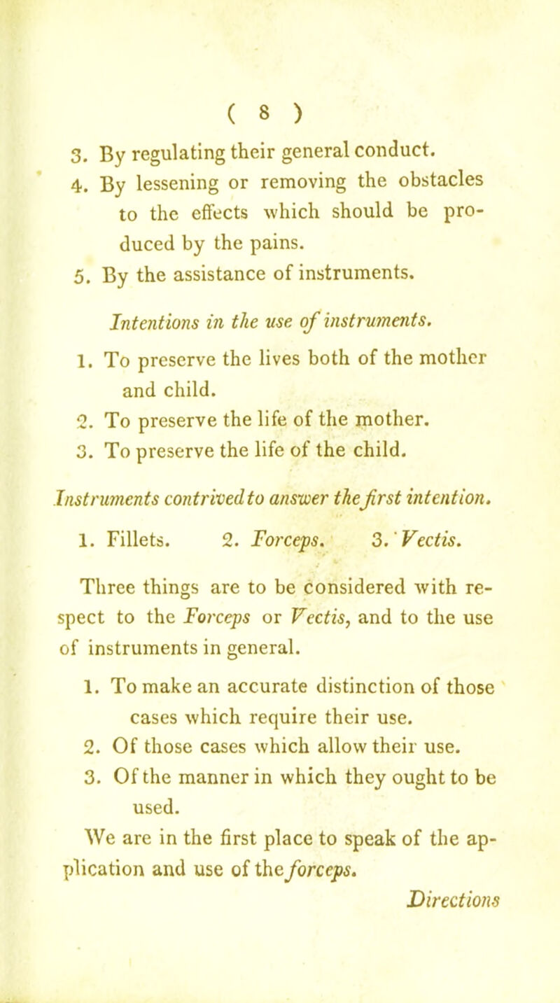 ( 8 ) 3. By regulating their general conduct. 4. By lessening or removing the obstacles to the effects which should be pro- duced by the pains. 5. By the assistance of instruments. Intentions in the use of instrujnejits. 1. To preserve the lives both of the mother and child. 2. To preserve the life of the mother. 3. To preserve the life of the child. Instruments contrived to answer thefrst intention. 1. Fillets. 2. Forceps. 3.'Vectis. i * Three things are to be considered with re- spect to the Forceps or Vectis, and to the use of instruments in general. 1. To make an accurate distinction of those cases which require their use. 2. Of those cases which allow their use. 3. Of the manner in which they ought to be used. We are in the first place to speak of the ap- plication and use of the forceps. Directions