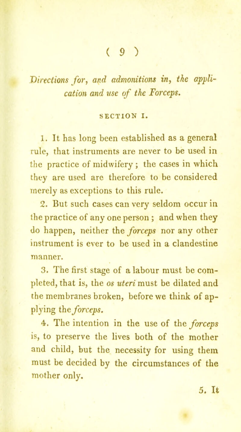( 9 ) I)irectio7is for, and admonitions in, the appli- cation and use of the Forceps. SECTION i. 1. It has long been established as a general rule, that instruments are never to be used in the practice of midwifery ; the cases in which they are used are therefore to be considered merely as exceptions to this rule. 2. But such cases can very seldom occur in the practice of any one person ; and when they do happen, neither the forceps nor any other instrument is ever to be used in a clandestine manner. 3. The first stage of a labour must be com- pleted, that is, the os uteri must be dilated and the membranes broken, before we think of ap- plying the forceps. 4. The intention in the use of the forceps is, to preserve the lives both of the mother and child, but the necessity for using them must be decided by the circumstances of the mother only. 5. It