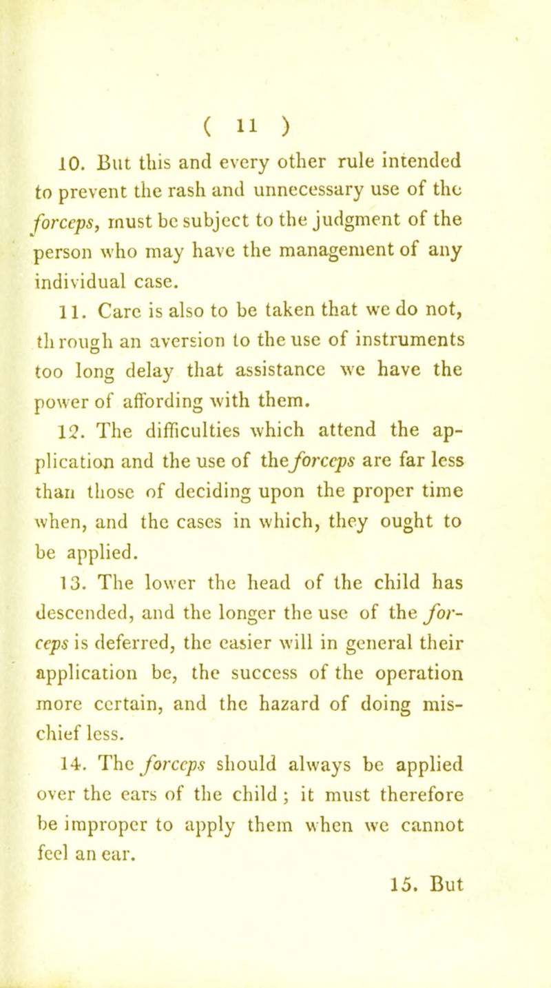 ( 11 ) 10. But this and every other rule intended to prevent the rash and unnecessary use of the forceps, must be subject to the judgment of the person who may have the management of any individual case. 11. Care is also to be taken that we do not, through an aversion to the use of instruments D too long delay that assistance we have the power of affording with them. 12. The difficulties which attend the ap- plication and the use of the forceps are far less than those of deciding upon the proper time when, and the cases in which, they ought to be applied. 13. The lower the head of the child has descended, and the longer the use of the for- ceps is deferred, the easier will in general their application be, the success of the operation more certain, and the hazard of doing mis- chief less. 14. The forceps should always be applied over the ears of the child ; it must therefore be improper to apply them when we cannot feel an ear.