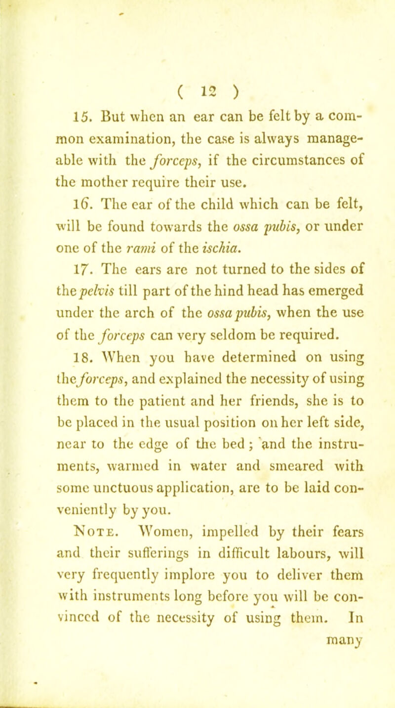 ( 12 ) 15. But when an ear can be felt by a com- mon examination, the case is always manage- able with the forceps, if the circumstances of the mother require their use. 16. The ear of the child which can be felt, will be found towards the ossa pubis, or under one of the rami of the ischia. 17- The ears are not turned to the sides of the pelvis till part of the hind head has emerged under the arch of the ossa pubis, when the use of the forceps can very seldom be required. 18. When you have determined on using the forceps, and explained the necessity of using them to the patient and her friends, she is to be placed in the usual position on her left side, near to the edge of the bed ; and the instru- ments, warmed in water and smeared with some unctuous application, are to be laid con- veniently by you. Note. Women, impelled by their fears and their sufferings in difficult labours, will very frequently implore you to deliver them with instruments long before you will be con- vinced of the necessity of using them. In many