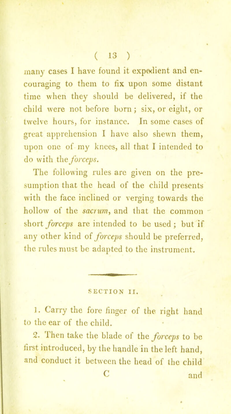 ( 13 ) many cases I have found it expedient and en- couraging to them to fix upon some distant time when they should be delivered, if the child were not before born ; six, or eight, or twelve hours, for instance. In some cases of great apprehension I have also shewn them, upon one of my knees, all that I intended to do with the forceps. The following rules are given on the pre- sumption that the head of the child presents with the face inclined or verging towards the hollow of the sacrum, and that the common short forceps are intended to be used; but if any other kind of forceps should be preferred, the rules must be adapted to the instrument. SECTION II. ]. Carry the fore finger of the right hand to the ear of the child. 2. then take the blade of thc forceps to be first introduced, by the handle in the left hand, and conduct it between the head of the child C and