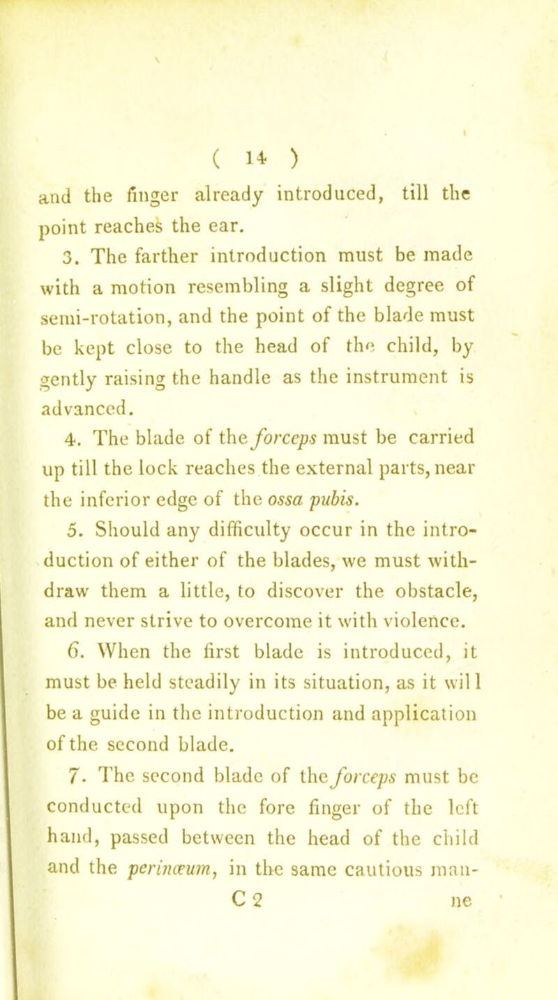 \ ( ) and the finger already introduced, till the point reaches the ear. 3. The farther introduction must be made with a motion resembling a slight degree of semi-rotation, and the point of the blade must be kept close to the head of the child, by gently raising the handle as the instrument is advanced. 4. The blade of the forceps must be carried up till the lock reaches the external parts, near the inferior edge of the ossa pubis. 5. Should any difficulty occur in the intro- duction of either of the blades, we must with- draw them a little, to discover the obstacle, and never strive to overcome it with violence. 6. When the first blade is introduced, it must be held steadily in its situation, as it wil 1 be a guide in the introduction and application of the second blade. 7. The second blade of the forceps must be conducted upon the fore finger of the left hand, passed between the head of the child and the perinceum, in the same cautious man- C 2 ne