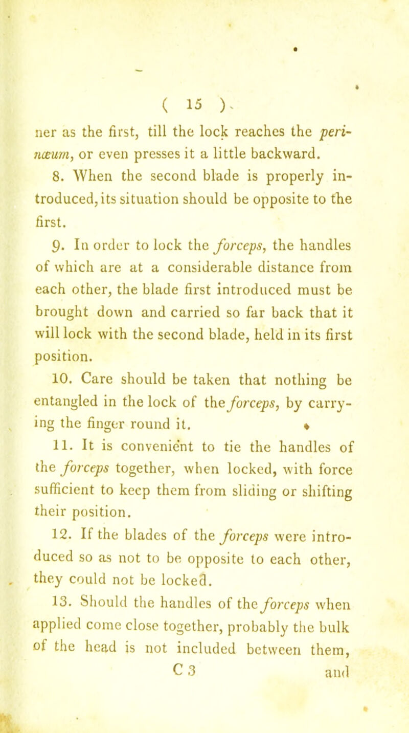 ( 15 ). ner as the first, till the lock reaches the peri- tueurn, or even presses it a little backward. 8. When the second blade is properly in- troduced, its situation should be opposite to the first. 9. In order to lock the forceps, the handles of which are at a considerable distance from each other, the blade first introduced must be brought down and carried so far back that it will lock with the second blade, held in its first position. 10. Care should be taken that nothing be entangled in the lock of the forceps, by carry- ing the finger round it. « 11. It is convenient to tie the handles of the forceps together, when locked, with force sufficient to keep them from sliding or shifting their position. 12. If the blades of the forceps were intro- duced so as not to be opposite to each other, they could not be locked. 13. Should the handles of the forceps when applied come close together, probably the bulk of the head is not included between them,
