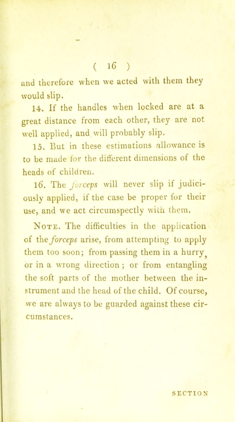 ( 16 ) and therefore when we acted with them they would slip. 14* If the handles when locked are at a great distance from each other, they are not well applied, and will probably slip. 15. But in these estimations allowance is to be made for the different dimensions of the heads of children. l6'. The forceps will never slip if judici- ously applied, if the case be proper for their use, and we act circumspectly with them. Note. The difficulties in the application of the forceps arise, from attempting to apply them too soon; from passing them in a hurry or in a wrong direction ; or from entangling the soft parts of the mother between the in- strument and the head of the child. Of course, we are always to be guarded against these cir- cumstances. SECTION