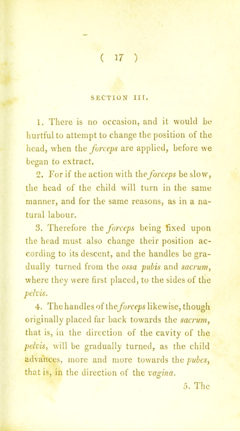 ( 17 ) SECTION III. 1. There is no occasion, and it would bo hurtful to attempt to change the position of the head, when the forceps arc applied, before we began to extract. 2. For if the action with the forceps be slow, the head of the child will turn in the same manner, and for the same reasons, as in a na- tural labour. 3. Therefore the forceps being fixed upon the head must also change their position ac- cording to its descent, and the handles be gra- dually turned from the ossa pubis and sacrum, where they were first placed, to the sides of the pelvis. 4. The handles of theforceps likewise, though originally placed far back towards the sacrum, that is, in the direction of the cavity of the pelvis, will be gradually turned, as the child advances, more and more towards the pubes, that is, in the direction of the vagina. 5. The