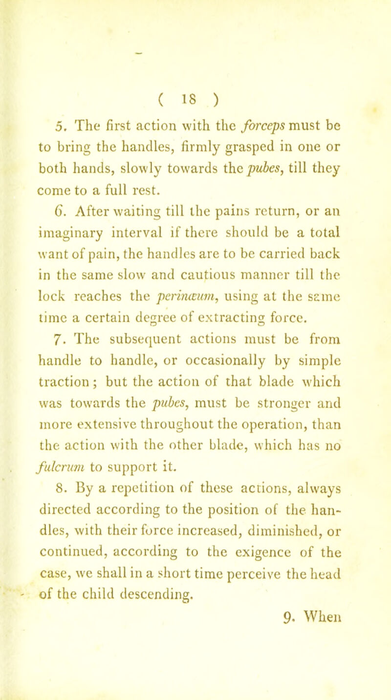 ( 18 ) 5. The first action with the forceps must be to bring the handles, firmly grasped in one or both hands, slowly towards the pubes, till they come to a full rest. 6'. After waiting till the pains return, or an imaginary interval if there should be a total want of pain, the handles are to be carried back in the same slow and cautious manner till the lock reaches the perinceum, using at the same time a certain decree of extracting; force. 7. The subsequent actions must be from handle to handle, or occasionally by simple traction; but the action of that blade which was towards the pubes, must be stronger and more extensive throughout the operation, than the action with the other blade, which has no fulcrum to support it. 8. By a repetition of these actions, always directed according to the position of the han- dles, with their force increased, diminished, or continued, according to the exigence of the case, we shall in a short time perceive the head of the child descending. 9- When