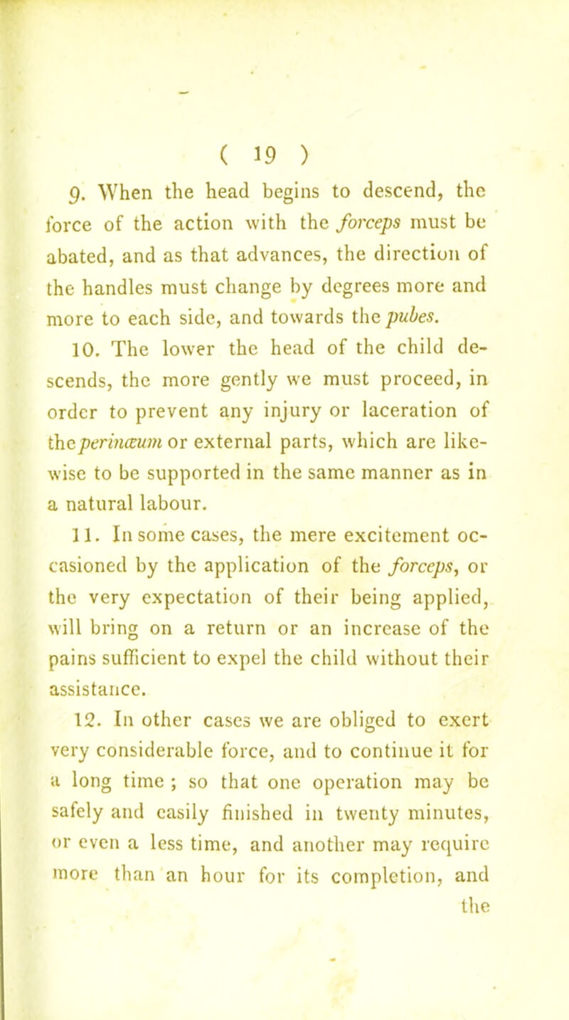 ( 19 ) g. When the head begins to descend, the force of the action with the forceps must be abated, and as that advances, the direction of the handles must change by degrees more and more to each side, and towards the pubes. 10. The lower the head of the child de- scends, the more gently we must proceed, in order to prevent any injury or laceration of theperinceum or external parts, which are like- wise to be supported in the same manner as in a natural labour. 11. In some cases, the mere excitement oc- casioned by the application of the forceps, or the very expectation of their being applied, will bring on a return or an increase of the pains sufficient to expel the child without their assistance. 12. In other cases we are obliged to exert very considerable force, and to continue it for a long time ; so that one operation may be safely and easily finished in twenty minutes, or even a less time, and another may require more than an hour for its completion, and the