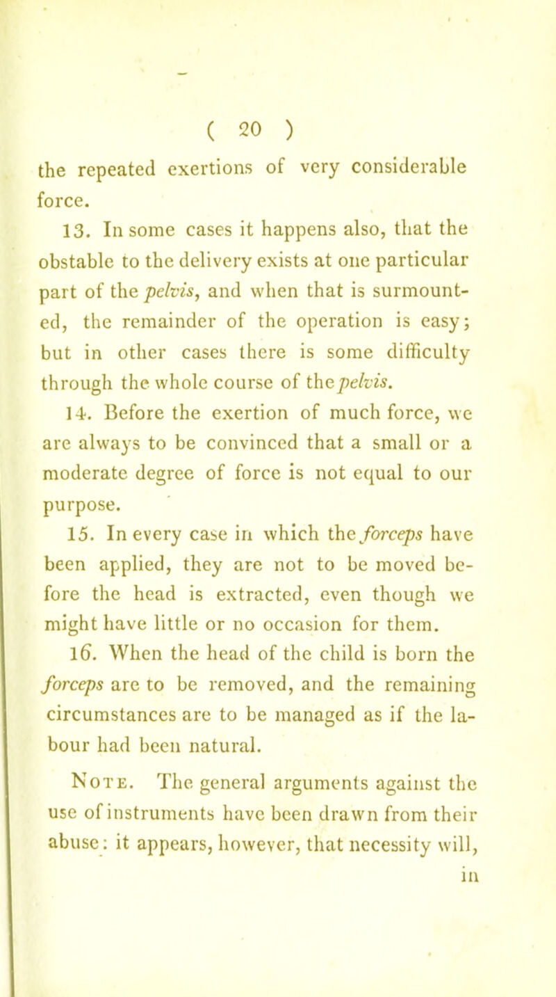 ( 20 ) the repeated exertions of very considerable force. 13. In some cases it happens also, that the obstable to the delivery exists at one particular part of the pelvis, and when that is surmount- ed, the remainder of the operation is easy; but in other cases there is some difficulty through the whole course of the pelvis. If. Before the exertion of much force, we are always to be convinced that a small or a moderate degree of force is not equal to our purpose. 15. In every case in which the forceps have been applied, they are not to be moved be- fore the head is extracted, even though we might have little or no occasion for them. 16. When the head of the child is born the forceps are to be removed, and the remaining circumstances are to be managed as if the la- bour had been natural. Note. The general arguments against the use of instruments have been drawn from their abuse: it appears, however, that necessity will, in