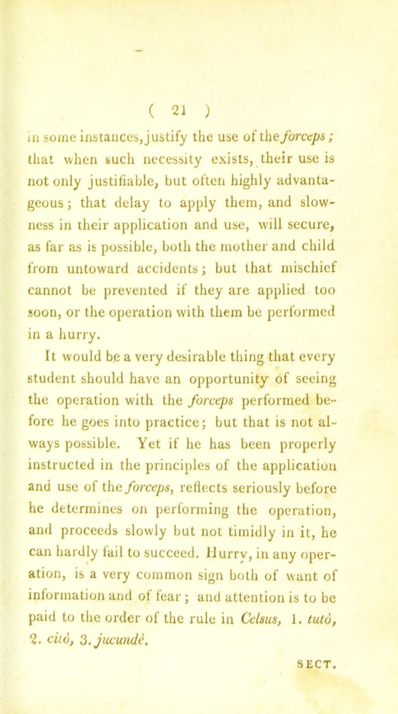 ( 21 ) in some instances, justify the use of the forceps; that when such necessity exists, their use is not only justifiable, but often highly advanta- geous ; that delay to apply them, and slow- ness in their application and use, will secure, as far as is possible, both the mother and child from untoward accidents; but that mischief cannot be prevented if they are applied too soon, or the operation with them be performed in a hurry. It would be a very desirable thing that every student should have an opportunity of seeing the operation with the forceps performed be- fore he goes into practice; but that is not al- ways possible. Yet if he has been properly instructed in the principles of the application and use of the forceps, reflects seriously before he determines on performing the operation, and proceeds slowly but not timidly in it, he can hardly tail to succeed. Hurrv, in any oper- ation, is a very common sign both of want of information and of fear ; and attention is to be paid to the order of the rule in Celsus, 1. tuto, 2. cito, S.jucunde, SECT.