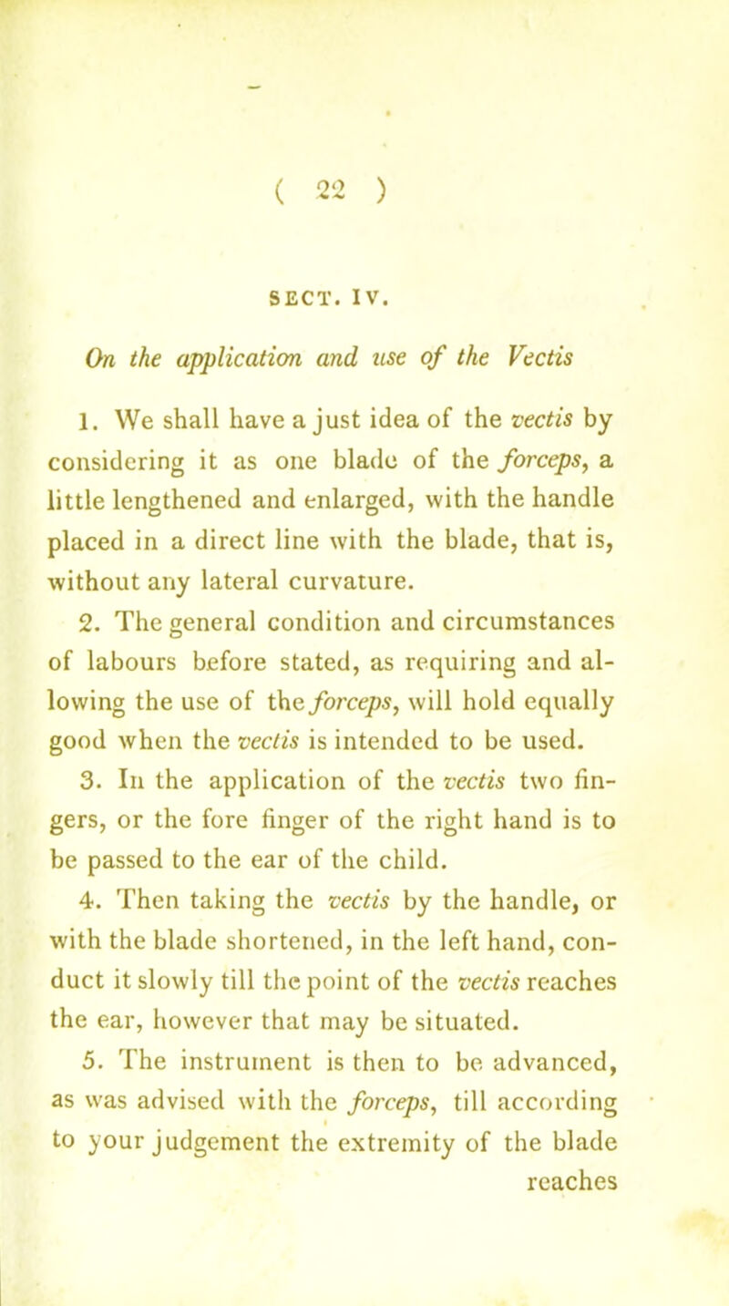 ( 22 ) SECT. IV. On the application and use of the Vectis 1. We shall have a just idea of the vectis by considering it as one blade of the forceps, a little lengthened and enlarged, with the handle placed in a direct line with the blade, that is, without any lateral curvature. 2. The general condition and circumstances of labours before stated, as requiring and al- lowing the use of the forceps, will hold equally good when the vectis is intended to be used. 3. In the application of the vectis two fin- gers, or the fore finger of the right hand is to be passed to the ear of the child. 4. Then taking the vectis by the handle, or with the blade shortened, in the left hand, con- duct it slowly till the point of the vectis reaches the ear, however that may be situated. 5. The instrument is then to be advanced, as was advised with the forceps, till according to your judgement the extremity of the blade reaches