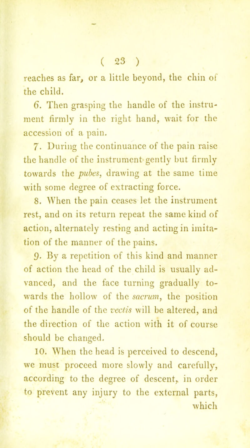 ( 23 ) reaches as far, or a little beyond, the chin of the child. 6. Then grasping the handle of the instru- ment firmly in the right hand, wait for the accession of a pain. 7. During the continuance of the pain raise the handle of the instrument-gently but firmly towards the pubes, drawing at the same time with some degree of extracting force. 8. When the pain ceases let the instrument rest, and on its return repeat the same kind of action, alternately resting and acting in imita- tion of the manner of the pains. 9- By a repetition of this kind and manner of action the head of the child is usually ad- vanced, and the face turning gradually to- wards the hollow of the sacrum, the position of the handle of the reeds will be altered, and the direction of the action with it of course should be changed. 10. When the head is perceived to descend, we must proceed more slowly and carefully, according to the degree of descent, in order to prevent any injury to the external parts, which