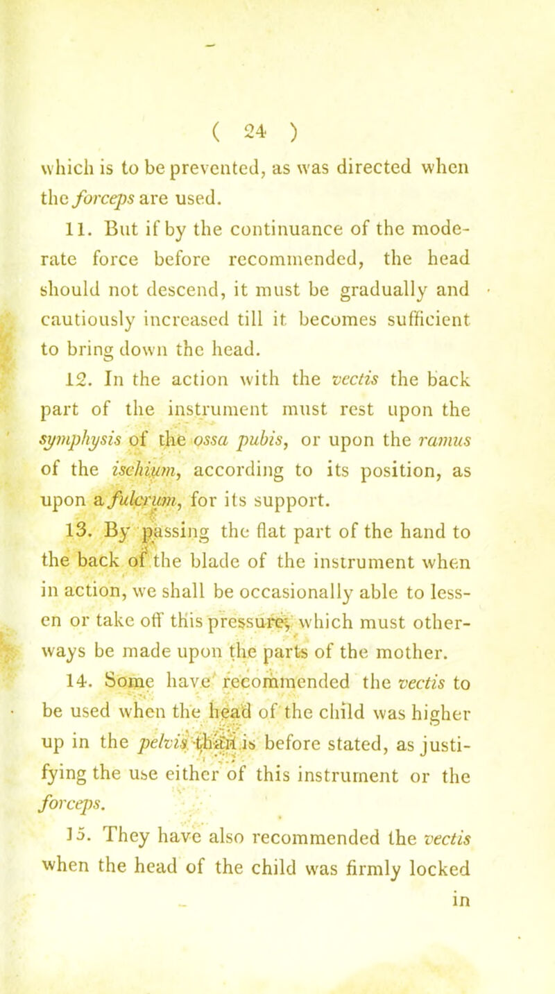( 24 ) which is to be prevented, as was directed when the forceps are used. 11. But if by the continuance of the mode- rate force before recommended, the head should not descend, it must be gradually and cautiously increased till it becomes sufficient to brine; down the head. 12. In the action with the vectis the back part of the instrument must rest upon the symphysis of the ossa pubis, or upon the ramus of the ischium, according to its position, as upon a fulcrum, for its support. 13. By passing the flat part of the hand to the back of the blade of the instrument when in action, we shall be occasionally able to less- en or take off this press urey which must other- ways be made upon the parts of the mother. 14. Some have recommended the vectis to be used when the head of the child was higher up in the pelvis tihaii is before stated, as justi- fying the use either of this instrument or the > v- forceps. 15. They have also recommended the vectis when the head of the child was firmly locked in