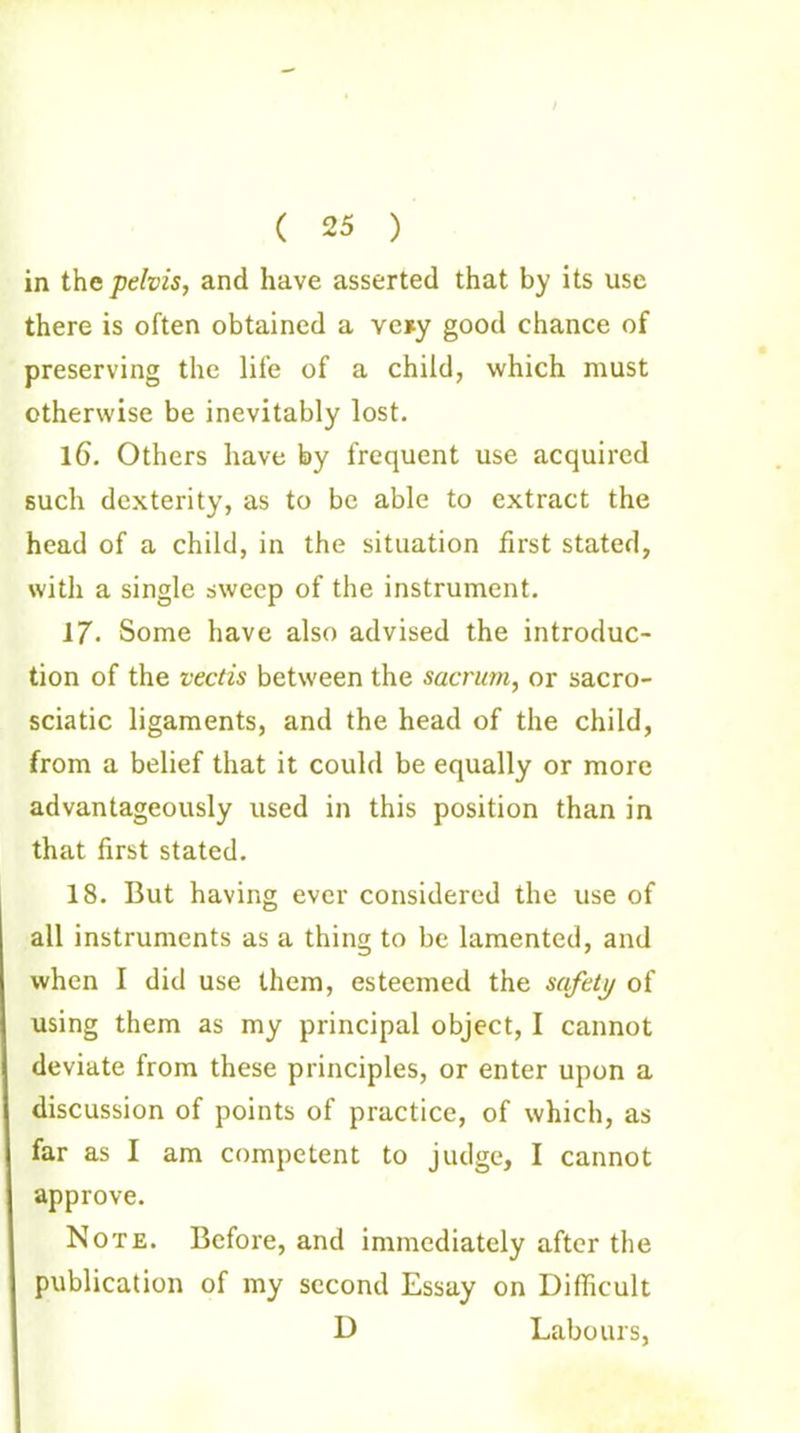 ( 25 ) in the pelvis, and have asserted that by its use there is often obtained a ve*y good chance of preserving the life of a child, which must otherwise be inevitably lost. 16. Others have by frequent use acquired such dexterity, as to be able to extract the head of a child, in the situation first stated, with a single sweep of the instrument. 17. Some have also advised the introduc- tion of the vectis between the sacrum, or sacro- sciatic ligaments, and the head of the child, from a belief that it could be equally or more advantageously used in this position than in that first stated. 18. But having ever considered the use of all instruments as a thing to be lamented, and when I did use them, esteemed the safety of using them as my principal object, I cannot deviate from these principles, or enter upon a discussion of points of practice, of which, as far as I am competent to judge, I cannot approve. Note. Before, and immediately after the publication of my second Essay on Difficult D Labours,