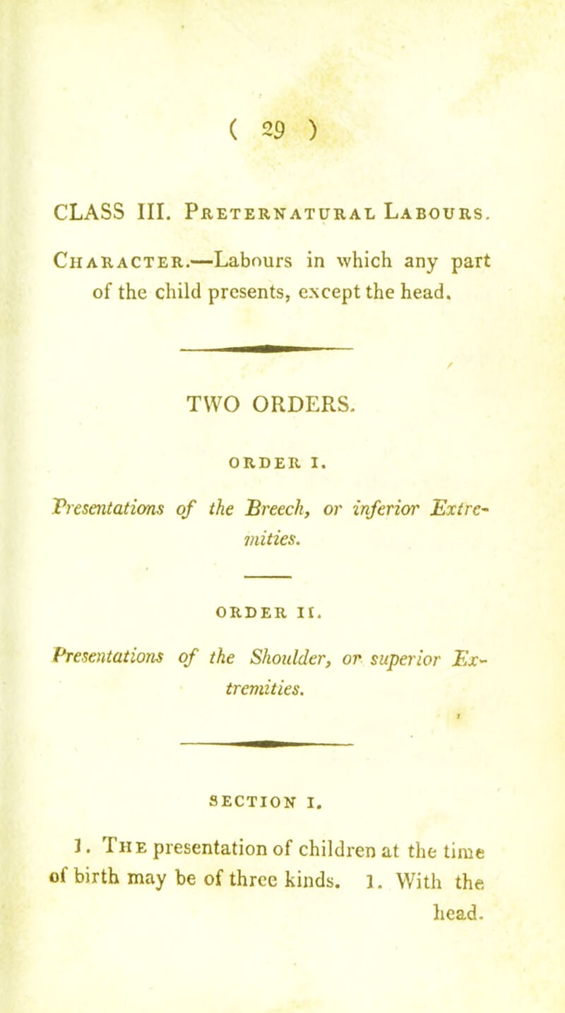 ( 29 ) CLASS III. Preternatural Labours. Character.—Labours in which any part of the child presents, except the head. TWO ORDERS. ORDER I. Presentations of the Breech, or inferior Extre- mities. order n. Presentations of the Shoulder, or superior Ex- tremities. SECTION i. ]. The presentation of children at the time of birth may be of three kinds. 1. With the head.