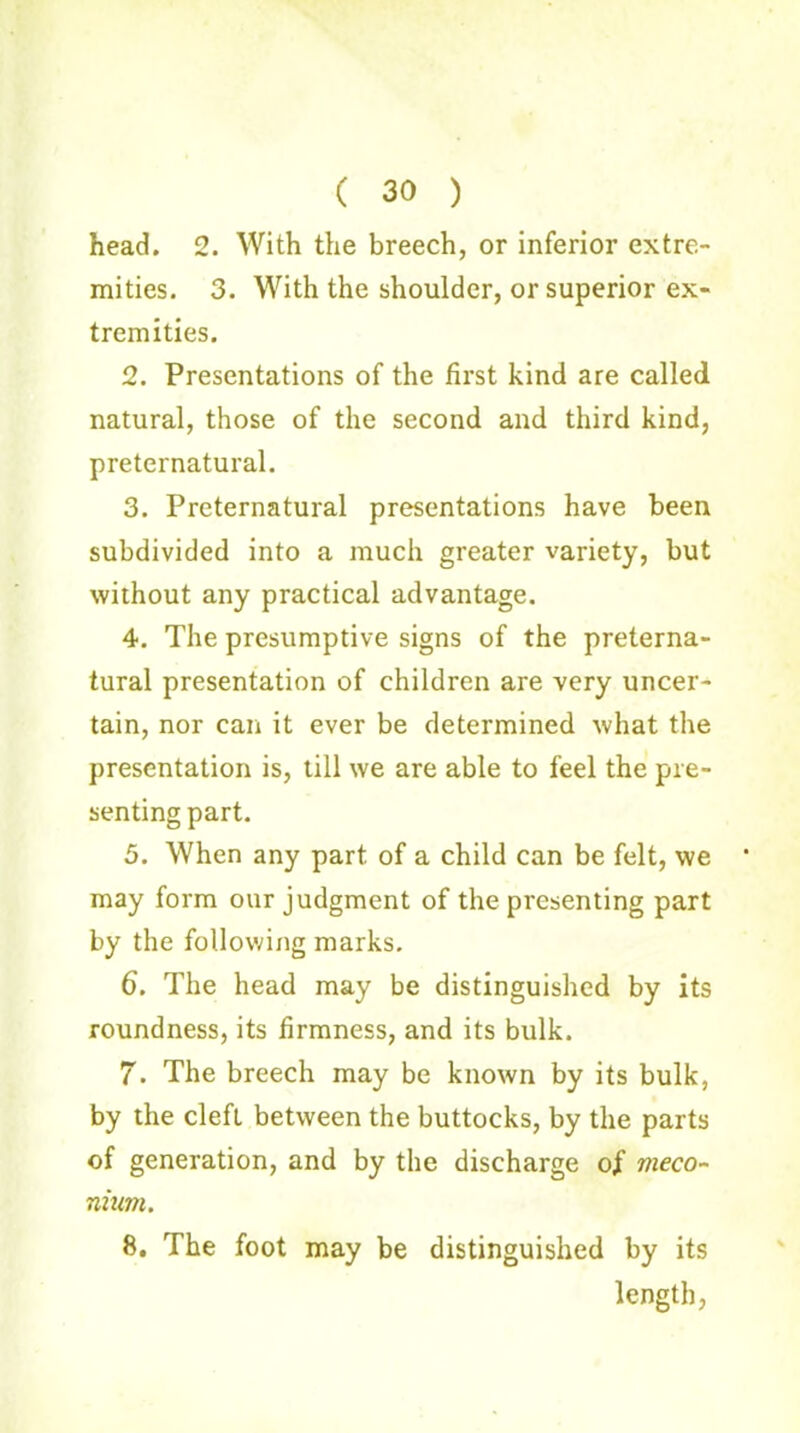 ( 30 ) head. 2. With the breech, or inferior extre- mities. 3. With the shoulder, or superior ex- tremities. 2. Presentations of the first kind are called natural, those of the second and third kind, preternatural. 3. Preternatural presentations have been subdivided into a much greater variety, but without any practical advantage. 4. The presumptive signs of the preterna- tural presentation of children are very uncer- tain, nor can it ever be determined what the presentation is, till we are able to feel the pre- senting part. 3. When any part of a child can be felt, we may form our judgment of the presenting part by the following marks. 6. The head may be distinguished by its roundness, its firmness, and its bulk. 7. The breech may be known by its bulk, by the cleft between the buttocks, by the parts of generation, and by the discharge of meco- nium. 8. The foot may be distinguished by its length,