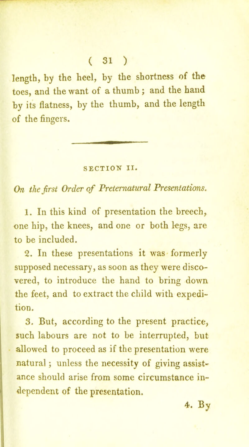( 31 ) length, by the heel, by the shortness of the toes, and the want of a thumb ; and the hand by its flatness, by the thumb, and the length of the fingers. SECTION II. On the first Order of Preternatural Presentations. 1. In this kind of presentation the breech, one hip, the knees, and one or both legs, are to be included. 2. In these presentations it was formerly supposed necessary, as soon as they were disco- vered, to introduce the hand to bring down the feet, and to extract the child with expedi- tion. 3. But, according to the present practice, such labours are not to be interrupted, but allowed to proceed as if the presentation were natural; unless the necessity of giving assist- ance should arise from some circumstance in- dependent of the presentation. 4. By