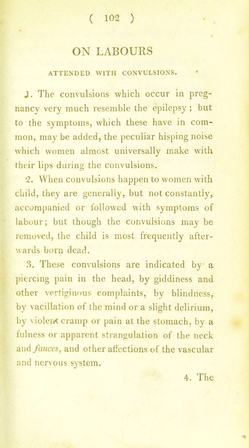 ON LABOURS ATTENDED WITH CONVULSIONS. J. The convulsions which occur in preg- nancy very much resemble the epilepsy ; but to the symptoms, which these have in com- mon, may be added, the peculiar hisping noise which women almost universally make with their lips during the convulsions. 2. When convulsions happen to women with child, they are generally, but not constantly, accompanied or followed with symptoms of labour; but though the convulsions may be removed, the child is most frequently after- wards born dead. 3. These convulsions are indicated by a piercing pain in the head, by giddiness and other vertiginous complaints, by blindness, by vacillation of the mind or a slight delirium, by violent cramp or pain at the stomach, by a fulness or apparent strangulation of the neck and fauces, and other affections of the vascular and nervous system. * 4, The
