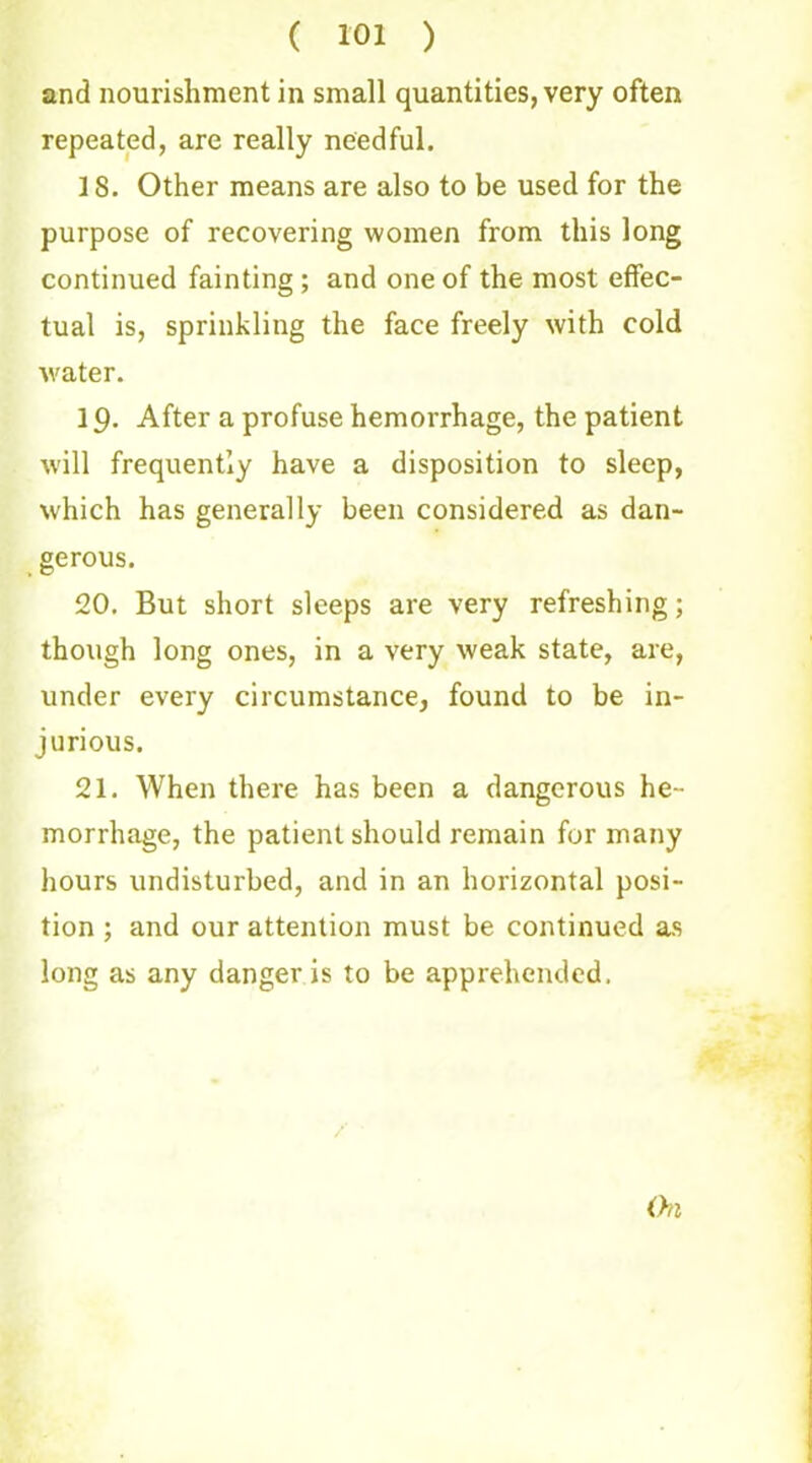 and nourishment in small quantities, very often repeated, are really needful. 18. Other means are also to be used for the purpose of recovering women from this long continued fainting ; and one of the most effec- tual is, sprinkling the face freely with cold water. 19. After a profuse hemorrhage, the patient will frequently have a disposition to sleep, which has generally been considered as dan- gerous. 20. But short sleeps are very refreshing; though long ones, in a very weak state, are, under every circumstance, found to be in- jurious. 21. When there has been a dangerous he- morrhage, the patient should remain for many hours undisturbed, and in an horizontal posi- tion ; and our attention must be continued as long as any danger is to be apprehended. On
