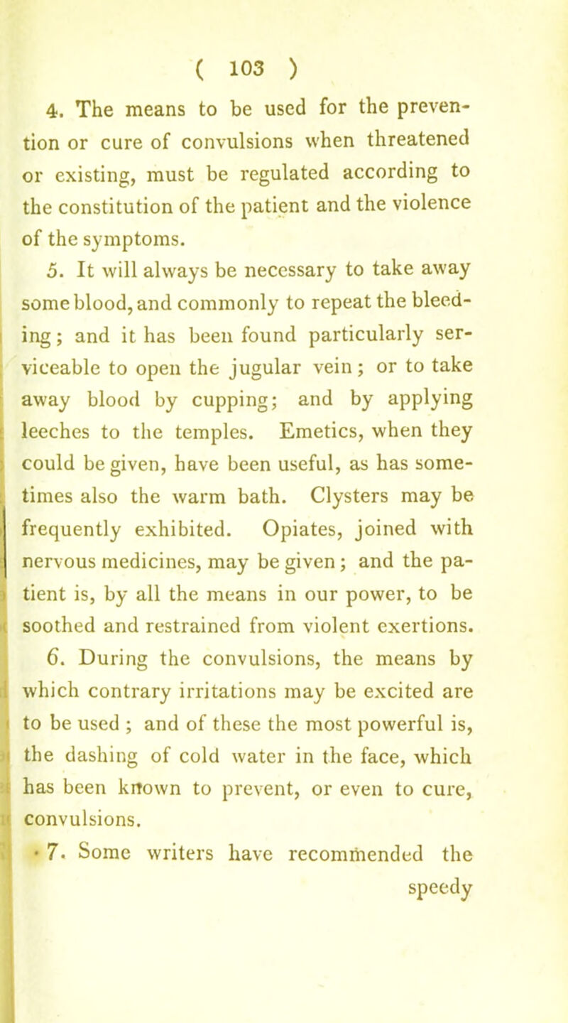 4. The means to be used for the preven- tion or cure of convulsions when threatened or existing, must be regulated according to the constitution of the patient and the violence of the symptoms. 5. It will always be necessary to take away some blood, and commonly to repeat the bleed- ing ; and it has been found particularly ser- viceable to open the jugular vein; or to take away blood by cupping; and by applying leeches to the temples. Emetics, when they could be given, have been useful, as has some- times also the warm bath. Clysters may be frequently exhibited. Opiates, joined with nervous medicines, may be given; and the pa- tient is, by all the means in our power, to be i soothed and restrained from violent exertions. 6. During the convulsions, the means by 1 which contrary irritations may be excited are i to be used ; and of these the most powerful is, i the dashing of cold water in the face, which i has been known to prevent, or even to cure, convulsions. • 7. Some writers have recommended the speedy