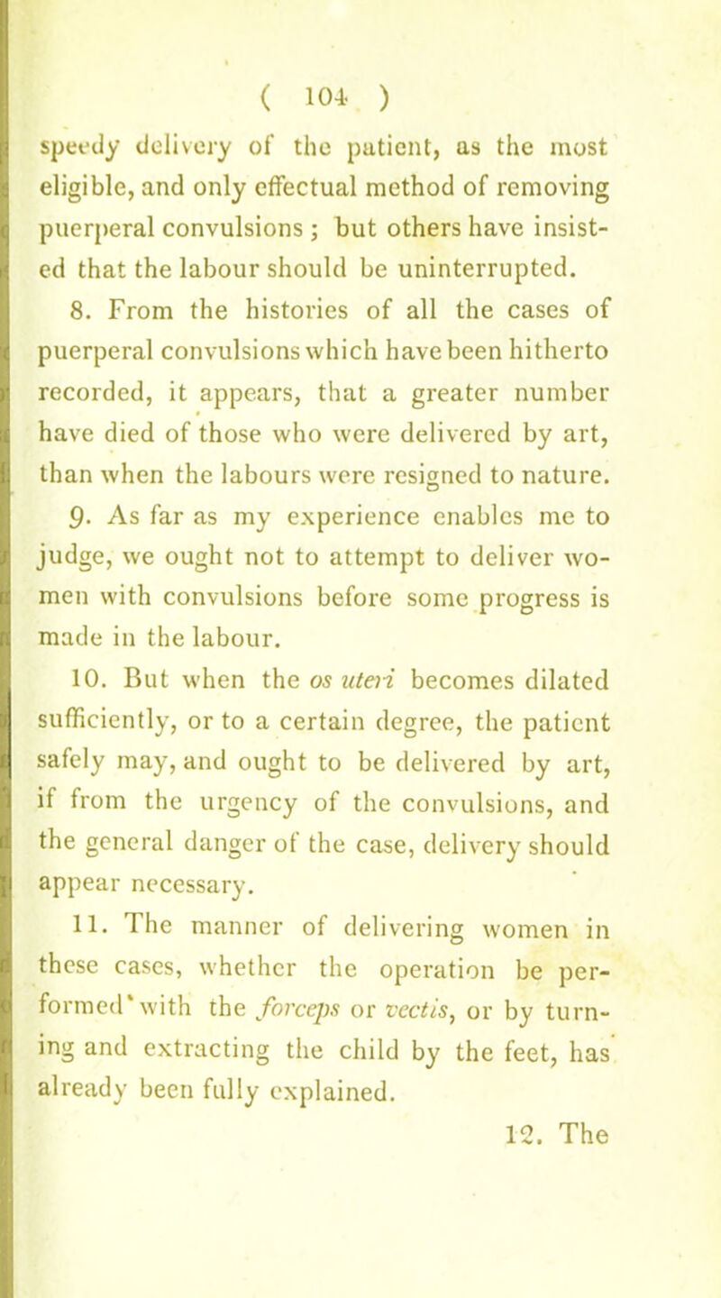 ( 104. ) speedy delivery of the patient, as the most eligible, and only effectual method of removing puerperal convulsions ; but others have insist- ed that the labour should be uninterrupted. 8. From the histories of all the cases of puerperal convulsions which have been hitherto recorded, it appears, that a greater number have died of those who were delivered by art, than when the labours were resigned to nature. As far as my experience enables me to judge, we ought not to attempt to deliver wo- men with convulsions before some progress is made in the labour. 10. But when the os uteri becomes dilated sufficiently, or to a certain degree, the patient safely may, and ought to be delivered by art, it from the urgency of the convulsions, and the general danger ot the case, delivery should appear necessary. 11. The manner of delivering women in these cases, whether the operation be per- formed* with the forceps or vectis, or by turn- ing and extracting the child by the feet, has already been fully explained. 12. The