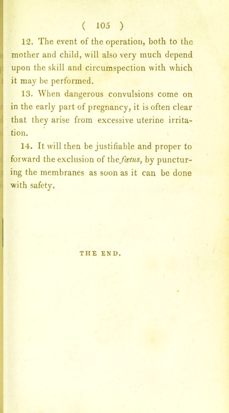 ( 105 ) 12. The event of the operation, both to the mother and child, will also very much depend upon the skill and circumspection with which it may be performed. 13. When dangerous convulsions come on in the early part of pregnancy, it is often clear that they arise from excessive uterine irrita- tion. 14. It will then be justifiable and proper to forward the exclusion of thqfoetus, by punctur- ing the membranes as soon as it can be done with safety. THE END.