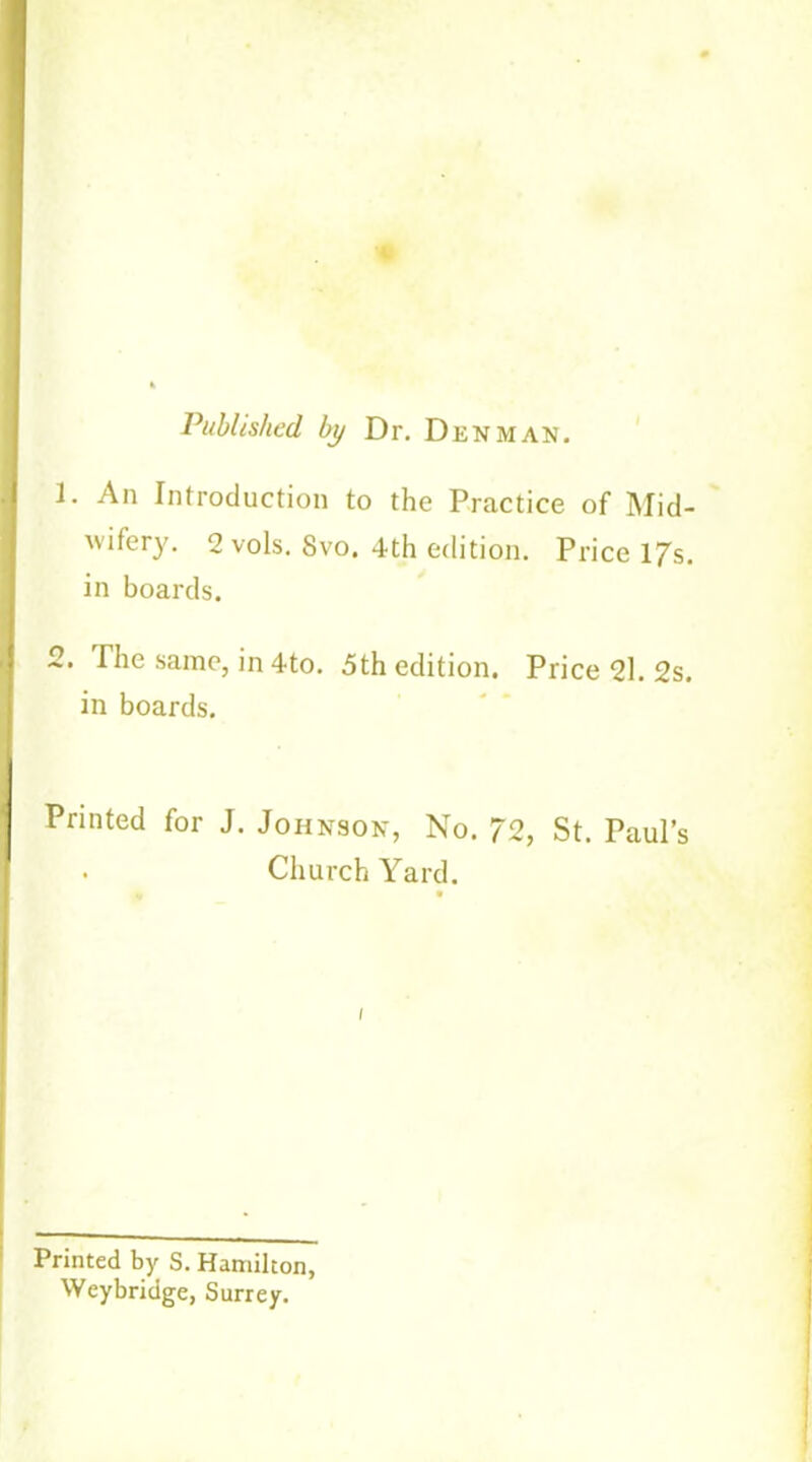 Published, by Dr. Denman. 1. An Introduction to the Practice of Mid- wifery. 2 vols. Svo. 4th edition. Price l/s. in boards. 2. The same, in 4to. 5th edition. Price 21. 2s. in boards. Printed for J. Johnson, No. 72, St. Paul’s . Church Yard. Printed by S. Hamilton, Weybridge, Surrey.