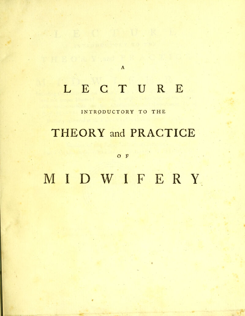 A LECTURE INTRODUCTORY TO THE THEORY and PRACTICE O F MIDWIFERY