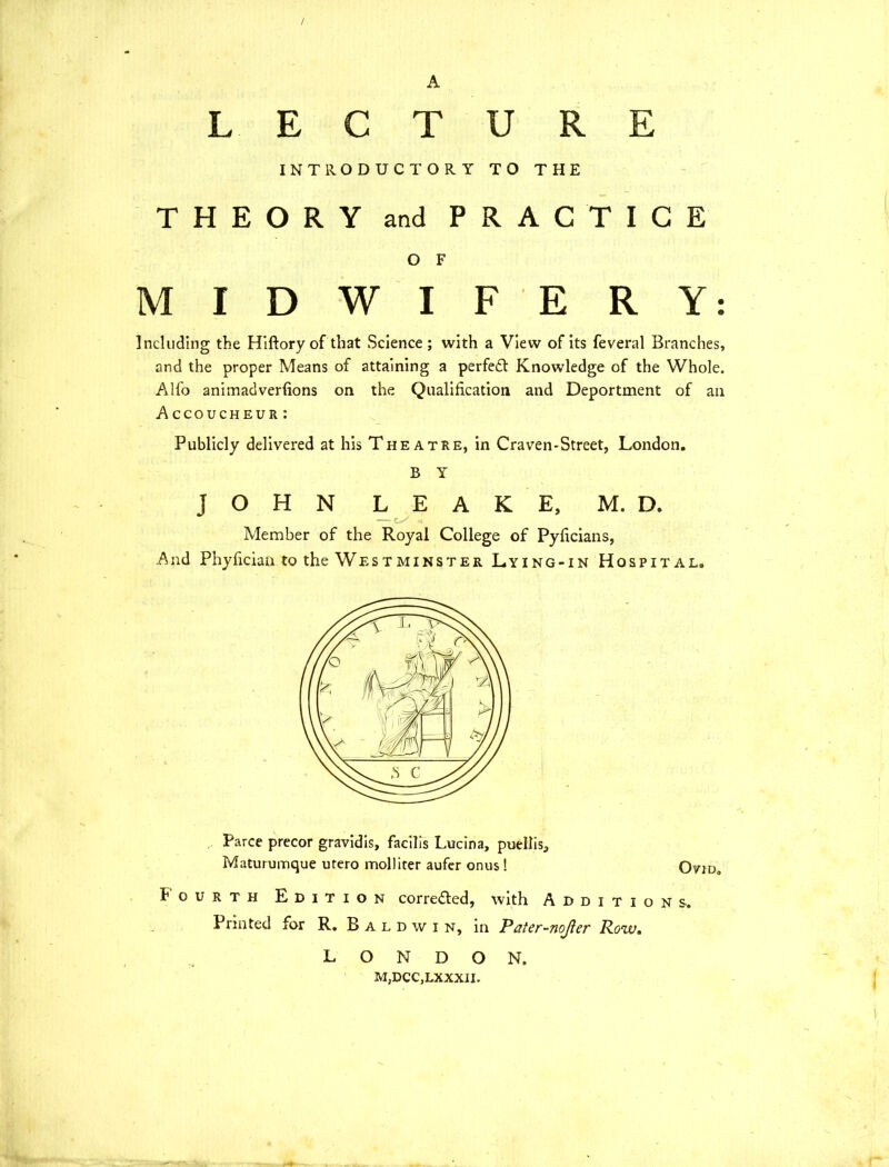 / A LECTURE INTRODUCTORY TO THE THEORY and PRACTICE O F MIDWIFERY: Including the Hiftory of that Science; with a View of its feveral Branches, and the proper Means of attaining a perfedt Knowledge of the Whole. Alfo animadverfions on the Qualification and Deportment of ail Accoucheur: Publicly delivered at his Theatre, in Craven-Street, London. B Y JOHN LEAKE, M. D. Member of the Royal College of Pyficians, And Phyfician to the Westminster Lying-in Hospital. Parce precor gravidis, facilis Lucina, puellis, Maturumque utero moll iter aufer onus! Ovid. Fourth Edition corredted, with Additions. Printed for R. Baldwin, in Pater-nojler Row, LONDON. M,DCC,LXXXIL