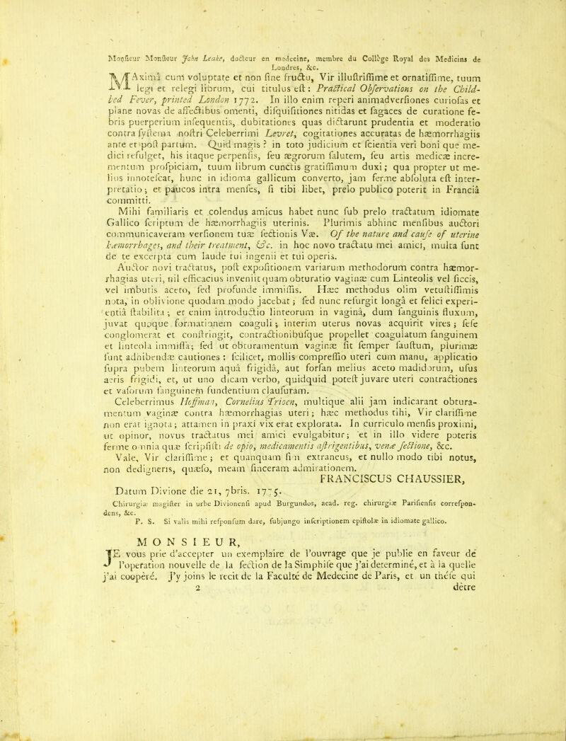 Moufieur Monfieur jahn Leake, do£teur en medecine, membre du College Royal de3 Mediclns de Londres, &c. T\/TAxima curri voluptate et non fine frudtu, Vir illuftriftime en ornatiflime, tuum i.Vj. ieg, eC relegi librum, cui tituluseft: Practical Obfervations on the Child- led Fever, printed London 1772. In illo enim reperi animadverfiones curiofas ec plane novas de affeeftibus omenti, difquifitiones nitidas et fagaces de curatione fe- bris puerperium infequentis, dubitationes quas didtarunt prudentia et moderatio contra fy ft era a noftri Celeberrimi Levret, cogitationes accuratas de hasmorrhagiis ante et poft partum. Quid magis ? in toto judicium et feientia veri boni que me- dici refulget, his itaque perpenfis, feu aegrorum falutem, feu artis medicae incre- mentum profpiciam, tuum iibrum cunCtis gratiffimum duxi; qua propter ut me- lius innotefcat, hunc in idiorna gallicum converto, jam ferme abfoluta eft inter- pretation et paucos intra menfes, fi tibi libet, prelo publico poterit in Francia committi. Mihi familiaris et colendus amicus habet nunc fub prelo tradtatum idiomate Gallico feriptum de haemorrhagiis uterinis. Plurimis abhinc menfibus aueftori communicaveram verfionem turn fedtionis Vx. Of the nature and caufe of uterine hemorrhages, and their treatment, &c. in hoc novo tractatu mei amici, multa funt de te excerpta cum laude tui ingenii et tui operis. Audtor novi traftatus, poft expofitionem variarum methodorum contra haemor- rhagias uteri, nil efficacius inveniit quam obturatio vaginae cum Linteolis vel ficcis, vel imbutis aceto, fed profunde immiffis. Htec methodus olim vetuftiftimis nota, in obiivione quodam modo jacebat; fed nunc refurgit longa et felici experi- entia ftabilita-, et enim introduclio linteorum in vagina, dum fanguinis fluxum, juvat quoque formationem coaguli ; interim uterus novas acquirit vires ; fefe conglomerat et conftringit, contradtionibufque propellet coagulatum fanguinem et finteola immifl'a; fed ut obturamentum vaginte fit femper fauftum, piurimae funt adhibendm cautiones : fcilicet, mollis compreftio uteri cum manu, applicatio fupra pubem linteorum aqua frigida, aut forfan melius aceto madidorum, ufus aeris frigidi, et, ut uno dicam verbo, quidquid poteft juvare uteri contradliones et vaforum fanguinem fundentium clauluram. Celeberrimus Hoffman, Cornelius Lrioen, multique alii jam indicarant obtura- mentum vaginte contra hsemorrhagias uteri; haec methodus tihi, Vir clarifiime non erat ignota; attamen in praxi vix erat explorata. In curriculo menfis proximi, ut opinor, novus traftatus mei amici evulgabitur; et in illo videre poteris ferine omnia quas feripfifti de opio, medicamentis ajlrigentibus, ven<e feStione, &c. Vale, Vir clariftime; et quanquam fi n extraneus, et nullo modo tibi notus, non dedigneris, quaefo, meam finceram admirationem. FRANCISCUS CHAUSSIER, Datum Divione die 21, 7bris. 1775. Chirurgise raagifter in urbe Divionenfi apud Burgundos, acad. reg. chirurgiae Parifienfis correfpon- dens, &c. P. S. Si valis mihi refponfum dare, fubjungo inferiptionem epiftolae in idiomate gallico. MONSIEUR, JE vous prie d’accepter un exemplaire de I’ouvrage que je publie en faveur de 1’opefation nouvelle de la lection de laSimphife que j’ai determine, et a ia quelle j’ai cooperd. j’y joins le recit de la Facuke de Medecine de Paris, et un thele qui 2 detre