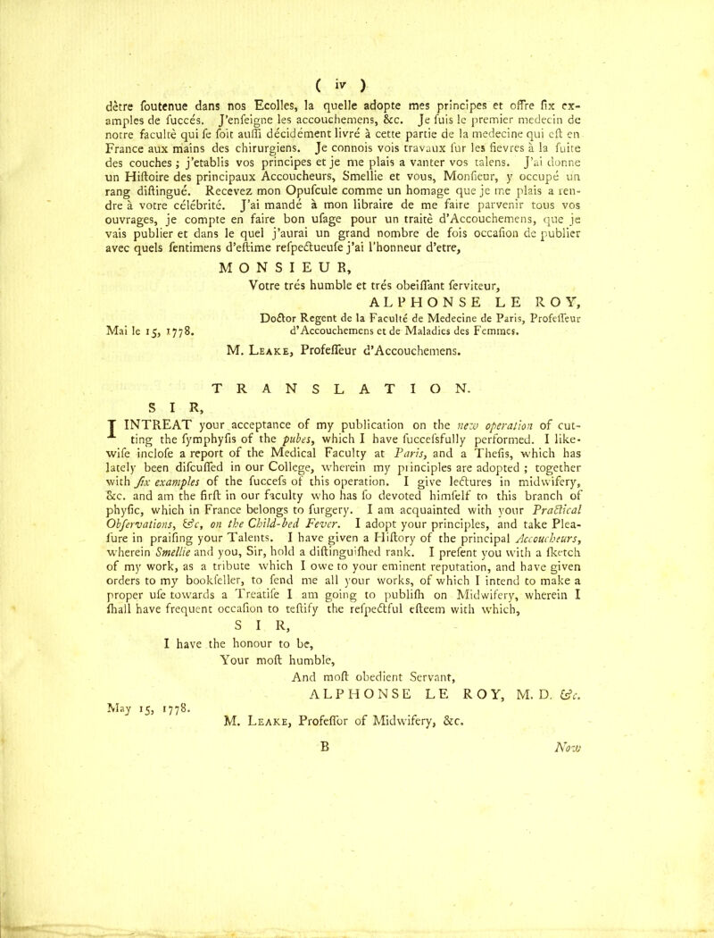 ( ) detre foutenue dans nos Ecolles, la quelle adopte mes principes et offre fix ex- amples de fucces. J’enfeigne les accouchemens, &c. Je fuis le premier medecin de norre faculte qui fe foie auffi decidement livre a cette partie de la medecine qui eft en France aux mains des chirurgiens. Je connois vois travaux fur les fievres a la fuite des couches ; j’etablis vos principes et je me plais a vanter vos talens. j’ai donne un Hiftoire des principaux Accoucheurs, Smellie et vous, Monfieur, y occupe un rang diftingue. Recevez mon Opufcule comme un homage que je me plais a ren- dre a votre celebrite. J’ai mande a mon libraire de me faire parvenir tous vos ouvrages, je compte en faire bon ufage pour un traite d’Accouchemens, que je vais publier et dans le quel j’aurai un grand nombre de fois occafion de publier avec quels fentimens d’eftime refpedtueufe j’ai l’honneur d’etre, MONSIEUR, Votre tres humble et tres obeififant ferviteur, ALPHONSE LE ROY, Doctor Regent de la Faculte de Medecine de Paris, Profeffeur Mai le 15, r 77 8. d’ Accouchemens et de Maladies des Femmes. M. Leake, Profeffeur d’Accouchemens. TRANSLATION. S I R, T INTR.EAT your acceptance of my publication on the new operation of cut- A ting the fymphyfis of the pubes, which I have fuccefsfully performed. I like- wife inclofe a report of the Medical Faculty at Paris, and a Thefis, which has lately been difeuffed in our College, wherein my pi inciples are adopted ; together with fix examples of the fuccefs ot this operation. I give letftures in midwifery, &c. and am the firft in our faculty who has fo devoted himfelf to this branch of phyfic, which in France belongs to furgery. I am acquainted with your Practical Observations, &c, on the Child-bed Fever. I adopt your principles, and take Plea- lure in praifing your Talents. I have given a Hiftory of the principal Accoucheurs, wherein Smellie and you. Sir, hold a diftingu'fhed rank. I prefent you with a fketch of my work, as a tribute which I owe to your eminent reputation, and have given orders to my bookfeller, to fend me all your works, of which I intend to make a proper ufe towards a Treatife I am going to publifh on Midwifery, wherein I fhall have frequent occafion to teffcify the refpedtful efteem with which, S I R, I have the honour to be. Your mod humble, And mod obedient Servant, ALPHONSE L E ROY, M. D. &V. May 15, 1778. M. Leake, Profeffor of Midwifery, &c. B Now