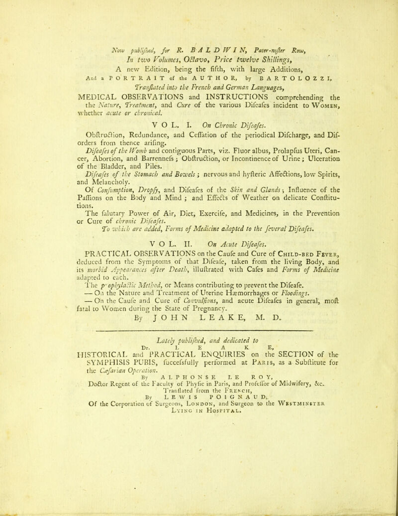 In two Volumes, OBavo, Price twelve Shillings, A new Edition, being the fifth, with large Additions, And a PORTRAIT of the AUTHOR, by BARTOLOZZI, Tranflated into the French and German Languages,, MEDICAL OBSERVATIONS and INSTRUCTIONS comprehending the the Nature, Treatment, and Cure of the various Difeafes incident to Women, whether acute or chronical. V O L. I. On Chronic Difeafes. Obftru<Rion, Redundance, and CefTation of the periodical Difcharge, and Dif- orders from thence arifing. Difeafes of the J4romb and contiguous Parts, viz. Fluor albus, Prolapfus Uteri, Can- cer, Abortion, and Barrennefs; Obftrudtion, or Incontinence of Urine ; Ulceration of the Bladder, and Piles. Difeafes of the Stomach and Bowels ; nervous and hyfteric Affections, low Spirits, and Melancholy. Of Confumption, Dropfy, and Difeafes of the Skin and Glands; Influence of the Pafllons on the Body and Mind ; and Effects of Weather on delicate Conftitu- tions. The falutary Power of Air, Diet, Exercife, and Medicines, in the Prevention or Cure of chronic Difeafes. To which are added. Forms of Medicine adapted to the feveral Difeafes. VOL. II. On Acute Difeafes. PRACTICAL OBSERVATIONS on the Caufe and Cure of Child-bed Fever, deduced from the Symptoms of that Difeafe, taken from the living Body, and its morbid Appearances after Death, illuftrated with Cafes and Forms of Medicine adapted to each. The p' cphyladtic Method, or Means contributing to prevent the Difeafe. — On the Nature and Treatment of Uterine Haemorrhages or Floodings. — On the Caufe and Cure of Convulfions, and acute Difeafes in general, moll fatal to Women during the State of Pregnancy. By JOHN LEAKE, M. D. Lately publifhed, and dedicated to Dr. LEAKE, HISTORICAL and PRACTICAL ENQUIRIES on the SECTION of the SYMPHISIS PUBIS, fuccefsfully performed at Paris, as a Subftitute for the Cafavian Operation. By ALPHONSE LE ROY, Doflor Regent of the Faculty of Phyfic in Paris, and Profeffor of Midwifery, &c. Tranflated from the French, By LEWIS P O I G N A U D, Of the Corporation of Surgeons, London, and Surgeon to the Westminster Lying in Hospital.