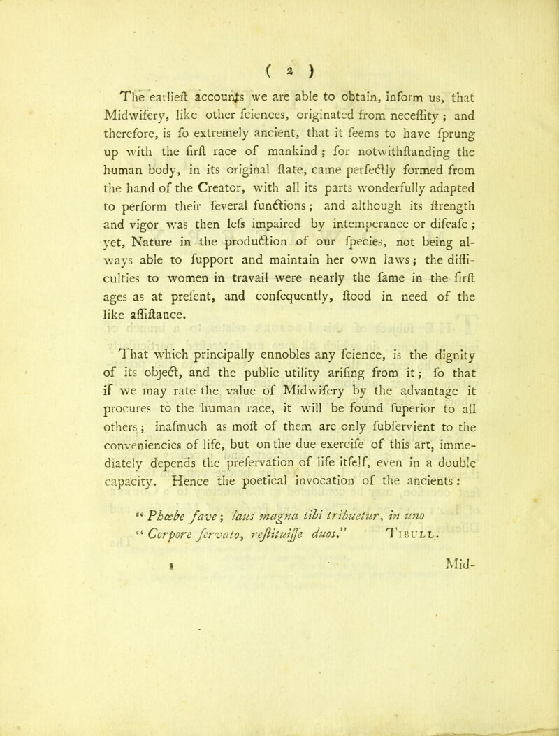 ( 3 ) The earlieft accounts we are able to obtain, inform us, that Midwifery, like other fciences, originated from neceffity ; and therefore, is fo extremely ancient, that it feems to have fprung up with the firft race of mankind ; for notwithflanding the human body, in its original flate, came perfectly formed from the hand of the Creator, with all its parts wonderfully adapted to perform their feveral functions; and although its ftrength and vigor was then lefs impaired by intemperance or difeafe ; yet, Nature in the production of our fpecies, not being al- ways able to fupport and maintain her own laws; the diffi- culties to women in travail were nearly the fame in the firil ages as at prefent, and confequently, ftood in need of the like affiftance. That which principally ennobles any fcience, is the dignity of its object, and the public utility arifing from it; fo that if we may rate the lvalue of Midwifery by the advantage it procures to the human race, it will be found fuperior to all others; inafmuch as molt of them are only fubfervient to the conveniences of life, but on the due exercife of this art, imme- diately depends the prefervation of life itfelf, even in a double capacity. Hence the poetical invocation of the ancients: <e Phoebe fave ; Ians magna tibi tribuetur, in uno “ Corpore few at o, reftituijfe duos.” Tibull. i Mid-