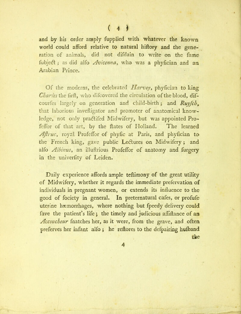and by his order amply fupplied with whatever the known world could afford relative to natural hiftory and the gene- ration of animals, did not difdain to write on the fame fubjedl ; as did alfo Avicenna, who was a phyfician and an Arabian Prince. Of the moderns, the celebrated Harvey, phyfician to king Charles the firft, who difcovered the circulation of the blood, dif- eourfes largely on generation and child-birth; and Ruyfcht that laborious invefligator and promoter of anatomical know- ledge, not only pradlifed Midwifery, but was appointed Pro- fefior of that art, by the flates of Holland. The learned AJlruc, royal Profeffor of phyfic at Paris, and phyfician to the French king, gave public Leblures on Midwifery ; and alfo Albums, an illuffrious Profeffor of anatomy and furgery in the univerfity of Leiden. Daily experience affords ample teflimony of the great utility of Midwifery, whether it regards the immediate prefervation of individuals in pregnant women, or extends its influence to the good of fociety in general. In preternatural cafes, or profufe uterine haemorrhages, where nothing but fpeedy delivery could fave the patient’s life ; the timely and judicious afliffance of an Accoucheur fnatches her, as it were, from the grave, and often preferves her infant alfo ; he reftores to the defpairing hufband the 4