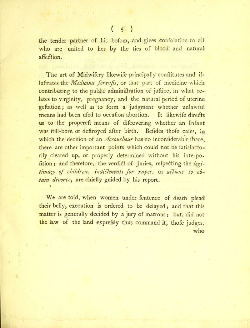 the tender partner of his bofom, and gives confolation to all who are united to her by the ties of blood and natural affedlion. The art of Midwifery likewife principally conftitutes and il- fuflrates the Medicina fore?ifis, or that part of medicine which contributing to the public adminiftration of juftice, in what re- lates to virginity, pregnancy, and the natural period of uterine geftation; as well as to form a judgment whether unlawful means had been ufed to occafion abortion. It likewife directs us to the propereft means of difcovering whether an Infant was ftill-born or deftroyed after birth. Befides thofe cafes, in which the decifion of an Accoucheur has no inconfiderable {hare, there are other important points which could not be fatisfadlo- rily cleared up, or properly determined without his interpo- fltion; and therefore, the verdidl of Juries, refpedling the legi- timacy of children, indiEhnents for rapes, or actions to ob- tain divorce, are chiefly guided by his report. 9 We are told, when women under fentence of death plead their belly, execution is ordered to be delayed; and that this matter is generally decided by a jury of matrons; but, did not the law of the land exprefsly thus command it, thofe judges, who