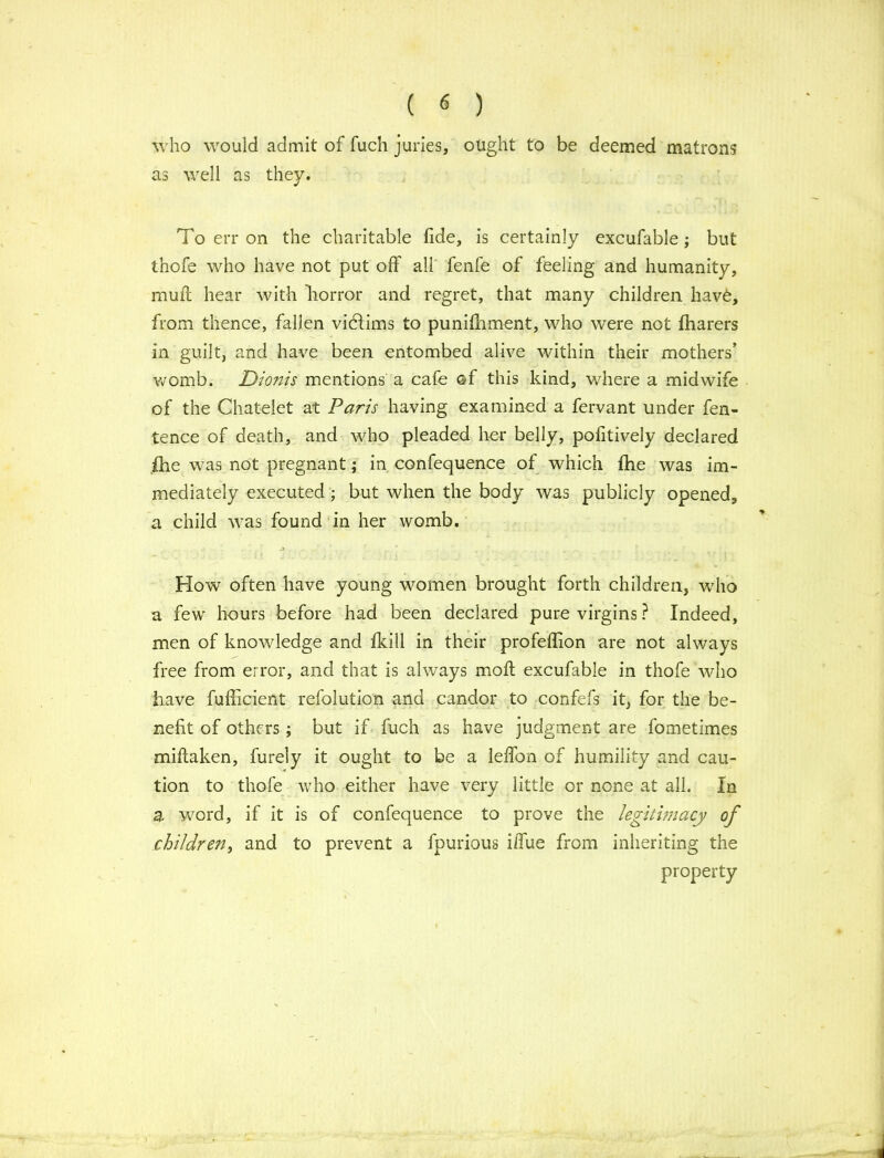 who would admit of fuch juries, ought to be deemed matrons as well as they. To err on the charitable fide, is certainly excufable; but thofe who have not put off all fenfe of feeling and humanity, muff hear with 'horror and regret, that many children liavO, from thence, fallen victims to punifhment, who were not fharers in guilt, and have been entombed alive within their mothers’ womb. Dionis mentions a cafe Qf this kind, where a midwife of the Chatelet at Paris having examined a fervant under fen- tence of death, and who pleaded her belly, pofitively declared fhe was not pregnant; in confequence of which fhe was im- mediately executed ; but when the body was publicly opened, a child was found in her womb. How often have young women brought forth children, who a few hours before had been declared pure virgins ? Indeed, men of knowledge and fkill in their profeflion are not always free from error, and that is always moft excufable in thofe who have fufricient refolution and candor to confefs it, for the be- nefit of others; but if fuch as have judgment are fometimes miftaken, furely it ought to be a leffon of humility and cau- tion to thofe who either have very little or none at all. In a word, if it is of confequence to prove the legitimacy of children, and to prevent a fpurious iffue from inheriting the property