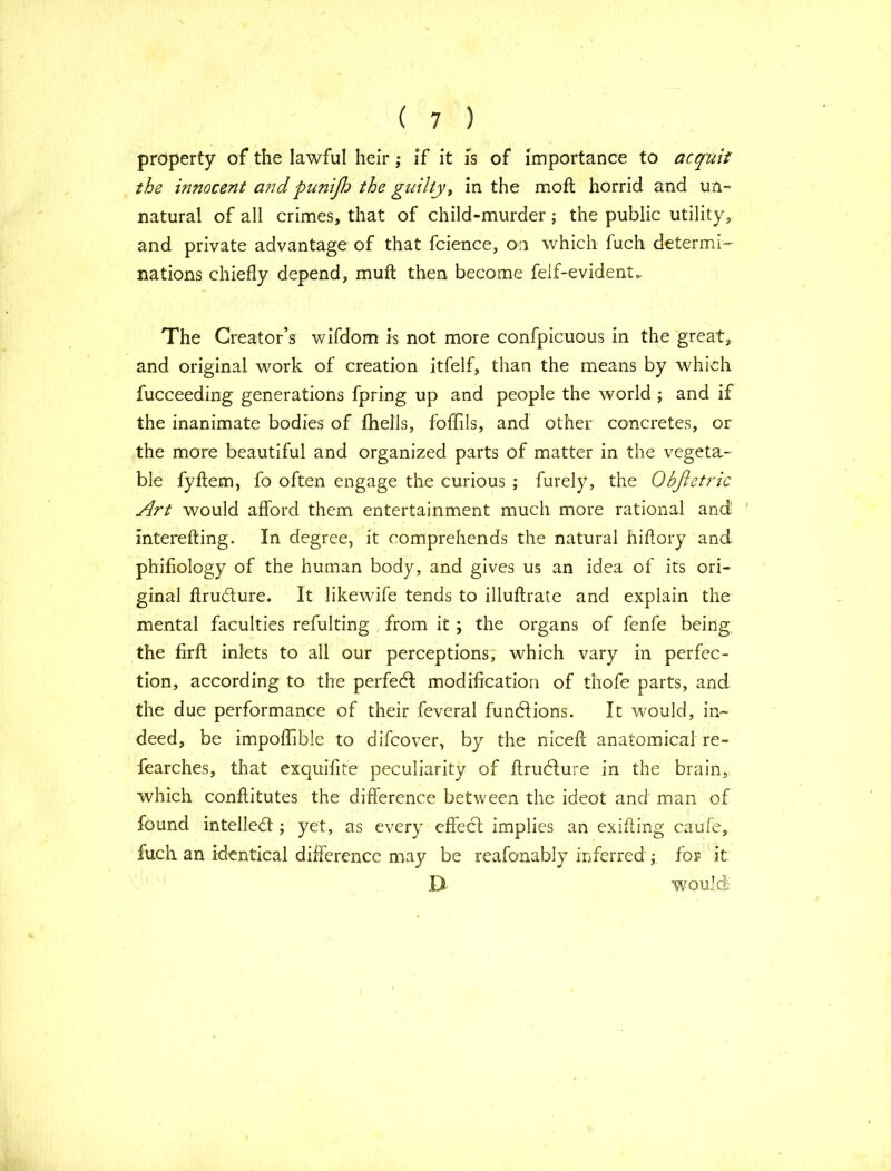 property of the lawful heir; if it is of importance to acquit the innocent and punijh the guilty, in the mofl horrid and un- natural of all crimes, that of child-murder ; the public utility, and private advantage of that fcience, on which fuch determi- nations chiefly depend, muff then become feif-evident* The Creator’s wifdom is not more confpicuous in the great, and original work of creation itfelf, than the means by which fucceeding generations fpring up and people the world ; and if the inanimate bodies of fhells, fofflls, and other concretes, or the more beautiful and organized parts of matter in the vegeta- ble fyftem, fo often engage the curious ; furely, the Objletric Art would afford them entertainment much more rational and ' interefting. In degree, it comprehends the natural hiffory and phiffology of the human body, and gives us an idea of its ori- ginal ffru&ure. It likewife tends to illuftrate and explain the mental faculties refulting from it ; the organs of fenfe being the firft inlets to all our perceptions, which vary in perfec- tion, according to the perfedl modification of thofe parts, and the due performance of their feveral functions. It would, in- deed, be impoflible to difcover, by the niceff: anatomical re- fearches, that exquifite peculiarity of ftrublure in the brain, which conftitutes the difference between the ideot and man of found intellect; yet, as every effect implies an exiffing caufe, fuch an identical difference may be reafonably inferred ; for it D would