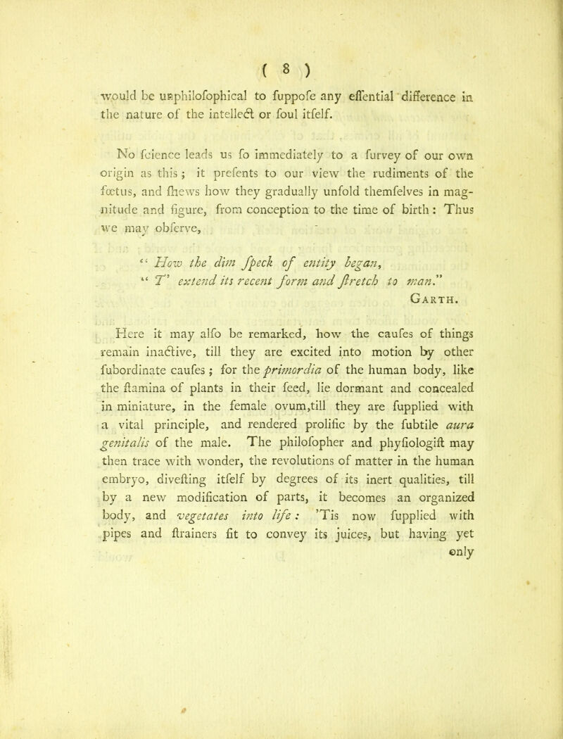 would be uaphilofophical to fu.ppofe any eflential difference in the nature of the intellect or foul itfelf. No faience leads us fo immediately to a furvey of our own origin as this ; it prefents to our view the rudiments of the foetus, and fhews how they gradually unfold themfelves in mag- nitude and figure, from conception to the time of birth : Thus we may obferve, c‘ How the dim fpeck of entity began, “ T'J extend its recent form and fir etch to man.” Garth. Here it may alfo be remarked, how the caufes of things remain inactive, till they are excited into motion by other fubordinate caufes; for the primordia of the human body, like the ftamina of plants in their feed, lie dormant and concealed in miniature, in the female ovum,till they are fupplied with a vital principle, and rendered prolific by the fubtile aura genitalis of the male. The philofopher and phyfiologifl may then trace with wonder, the revolutions of matter in the human embryo, divefting itfelf by degrees of its inert qualities, till by a new modification of parts, it becomes an organized body, and vegetates into life: ’Tis now fupplied with pipes and ftrainers fit to convey its juices, but having yet only